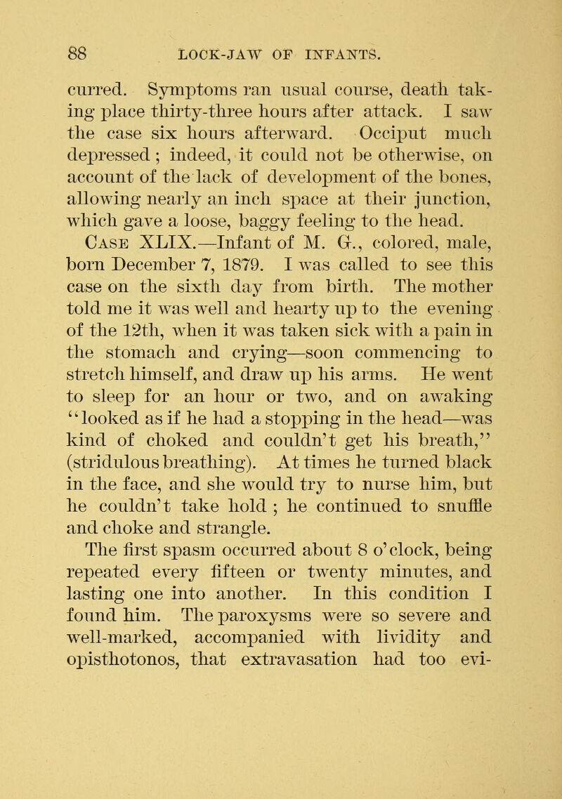 curred. Symptoms ran usual course, death tak- ing ]3lace thirty-three hours after attack. I saw the case six hours afterward. OccixDut much depressed; indeed, it could not be otherwise, on account of the lack of development of the bones, allowing nearly an inch space at their junction, which gave a loose, baggy feeling to the head. Case XLIX.—Infant of M. G., colored, male, born December 7, 1879. I was called to see this case on the sixth day from birth. The mother told me it was well and hearty up to the evening of the 12th, when it was taken sick with a pain in the stomach and crying—soon commencing to stretch himself, and draw up his arms. He went to sleep for an hour or two, and on awaking '' looked as if he had a stopping in the head—was kind of choked and couldn't get his breath, (stridulous breathing). At times he turned black in the face, and she would try to nurse him, but he couldn't take hold ; he continued to snuffle and choke and strangle. The first spasm occurred about 8 o'clock, being repeated every fifteen or twenty minutes, and lasting one into another. In this condition I found him. The paroxysms were so severe and well-marked, accompanied with lividity and opisthotonos, that extravasation had too evi-
