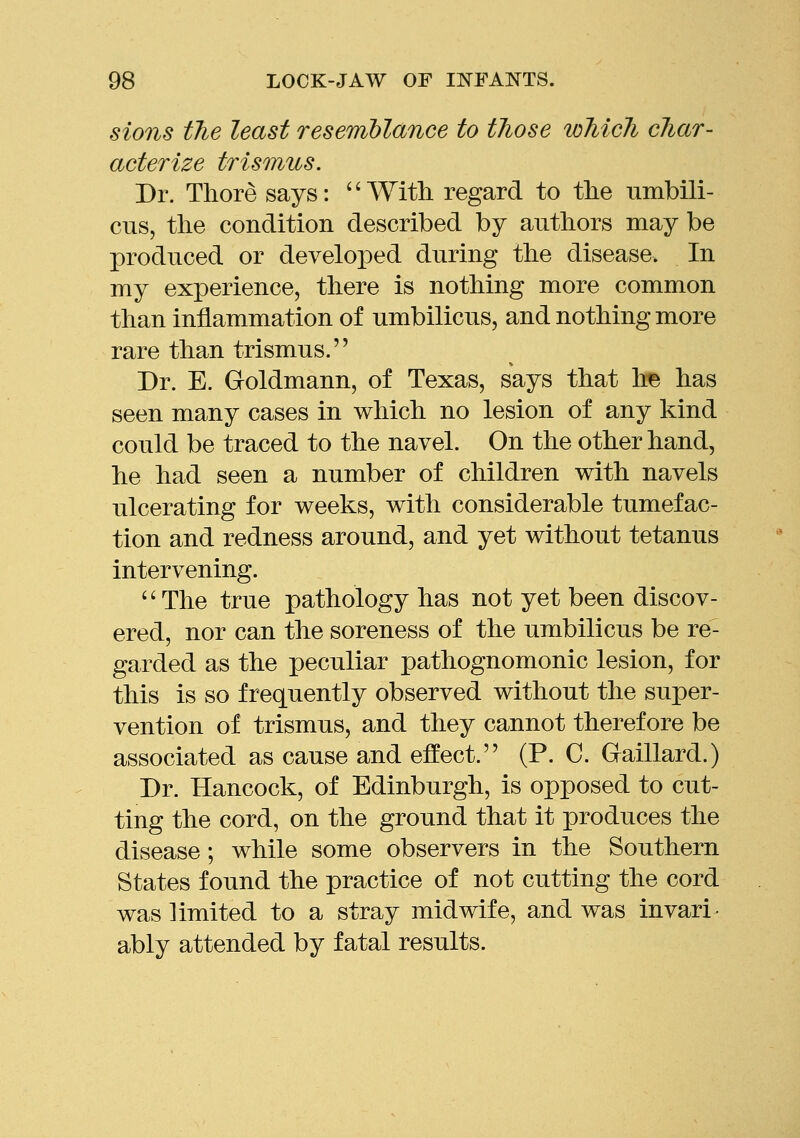 sions the least resemblance to those which char- acterize trismus. Dr. There says: ^' With regard to the umbili- cus, the condition described by authors may be produced or developed during the disease. In my experience, there is nothing more common than inflammation of umbilicus, and nothing more rare than trismus. Dr. E. Goldmann, of Texas, says that he has seen many cases in which no lesion of any kind could be traced to the navel. On the other hand, he had seen a number of children with navels ulcerating for weeks, with considerable tumefac- tion and redness around, and yet without tetanus intervening. ''The true pathology has not yet been discov- ered, nor can the soreness of the umbilicus be re- garded as the peculiar pathognomonic lesion, for this is so frequently observed without the super- vention of trismus, and they cannot therefore be associated as cause and effect. (P. C. Gaillard.) Dr. Hancock, of Edinburgh, is opposed to cut- ting the cord, on the ground that it produces the disease; while some observers in the Southern States found the practice of not cutting the cord was limited to a stray midwife, and was invari^ ably attended by fatal results.