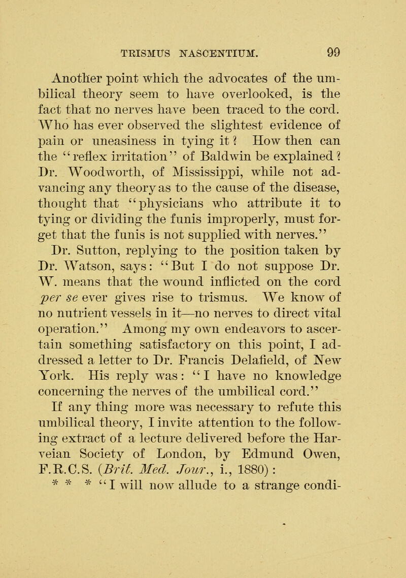 Another point which the advocates of the um- bilical theory seem to have overlooked, is the fact that no nerves have been traced to the cord. Who has ever observed the slightest evidence of pain or uneasiness in tying it ? How then can the '' reflex irritation'' of Baldwin be explained ? Dr. Woodworth, of Mississippi, while not ad- vancing any theory as to the cause of the disease, thought that physicians who attribute it to tying or dividing the funis improperly, must for- get that the funis is not supplied with nerves. Dr. Sutton, replying to the position taken by Dr. Watson, says: But I do not suppose Dr. W. means that the wound inflicted on the cord per se ever gives rise to trismus. We know of no nutrient vessels in it—no nerves to direct vital operation. Among my own endeavors to ascer- tain something satisfactory on this point, I ad- dressed a letter to Dr. Francis Delafield, of New York. His reply was: I have no knowledge concerning the nerves of the umbilical cord. If any thing more was necessary to refute this umbilical theory, I invite attention to the follow- ing extract of a lecture delivered before the Har- veian Society of London, by Edmund Owen, F.R.C.S. {Brit. Med. Jour., i., 1880) : ^ ^ ^ ''I will now allude to a strange condi-