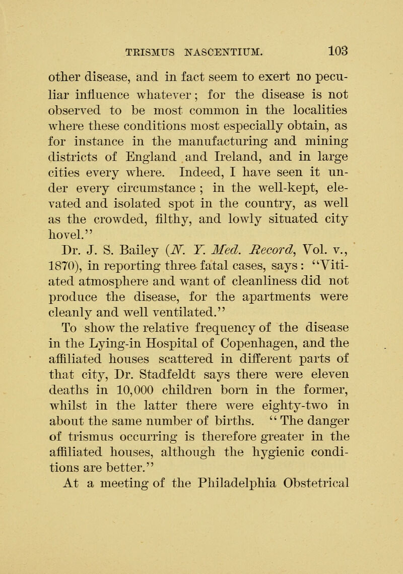 other disease, and in fact seem to exert no pecu- liar influence whatever; for the disease is not observed to be most common in the localities where these conditions most especially obtain, as for instance in the manufacturing and mining districts of England and Ireland, and in large cities every where. Indeed, I have seen it un- der every circumstance ; in the well-kept, ele- vated and isolated spot in the country, as well as the crowded, filthy, and lowly situated city hovel. Dr. J. S. Bailey (i\^. T. Med. Record, Vol. v., 1870), in reporting three-fatal cases, says : Viti- ated atmosphere and want of cleanliness did not produce the disease, for the apartments were cleanly and well ventilated. To show the relative frequency of the disease in the Lying-in Hospital of Copenhagen, and the affiliated houses scattered in different parts of that city. Dr. Stadfeldt says there were eleven deaths in 10,000 children born in the former, whilst in the latter there were eighty-two in about the same number of births.  The danger of trismus occurring is therefore greater in the affiliated houses, although the hygienic condi- tions are better. At a meeting of the Philadelphia Obstetrical