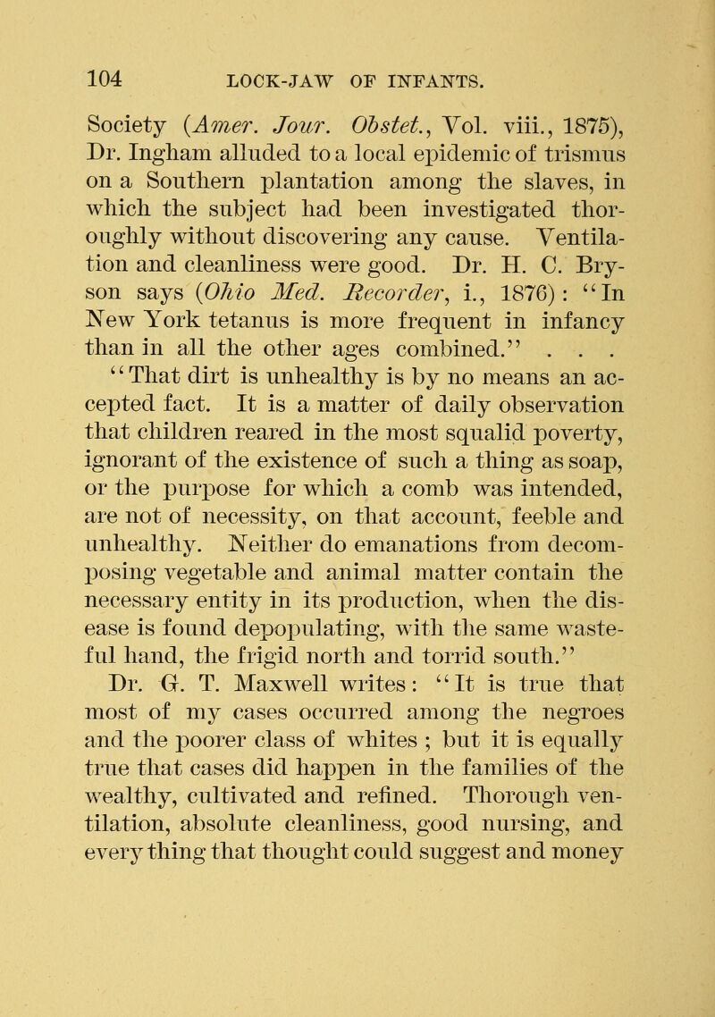 Society {Amer. Jour. Obstet.^ Yol. viii., 1875), Dr. Ingliam alluded to a local epidemic of trismus on a Soutliern plantation among the slaves, in which the subject had been investigated thor- oughly without discovering any cause. Ventila- tion and cleanliness were good. Dr. H. C. Bry- son says {Oliio Med. Recorder^ i., 1876): ''In New York tetanus is more frequent in infancy than in all the other ages combined. . . . '' That dirt is unhealthy is by no means an ac- cepted fact. It is a matter of daily observation that children reared in the most squalid poverty, ignorant of the existence of such a thing as soap, or the puri^ose for which a comb was intended, are not of necessity, on that account, feeble and unhealthy. Neither do emanations from decom- posing vegetable and animal matter contain the necessary entity in its production, when the dis- ease is found depopulating, with the same waste- ful hand, the frigid north and torrid south. Dr. G. T. Maxwell writes: ''It is true that most of my cases occurred among the negroes and the poorer class of whites ; but it is equally true that cases did happen in the families of the wealthy, cultivated and refined. Thorough ven- tilation, absolute cleanliness, good nursing, and everything that thought could suggest and money