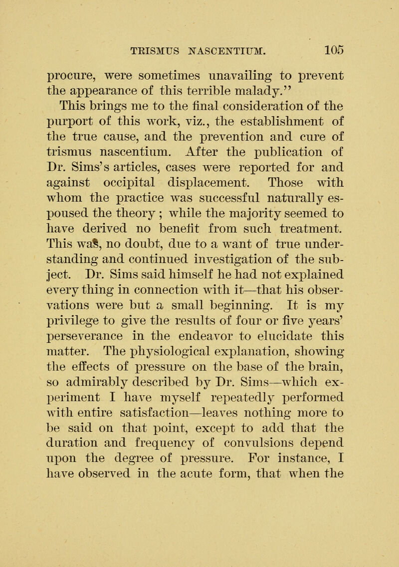 procure, were sometimes unavailing to prevent the appearance of this terrible malady. This brings me to the final consideration of the purport of this work, viz., the establishment of the true cause, and the prevention and cure of trismus nascentium. After the publication of Dr. Sims's articles, cases were reported for and against occipital displacement. Those with whom the practice was successful naturally es- poused the theory ; while the majority seemed to have derived no benefit from such treatment. This wa^, no doubt, due to a want of true under- standing and continued investigation of the sub- ject. Dr. Sims said himself he had not explained every thing in connection with it—that his obser- vations were but a small beginning. It is my privilege to give the results of four or five years' perseverance in the endeavor to elucidate this matter. The physiological explanation, showing the effects of pressure on the base of the brain, so admirably described by Dr. Sims—which ex- periment I have myself repeatedly performed with entire satisfaction—leaves nothing more to be said on that point, except to add that the duration and frequency of convulsions depend upon the degree of pressure. For instance, I have observed in the acute form, that when the