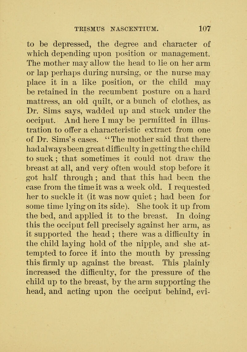 to be depressed, the degree and character of which depending upon x)osition or management. The mother may allow the head to lie on her arm or lap perliaj)s during nursing, or the nurse may place it in a like position, or the child may be retained in the recumbent posture on a hard mattress, an old quilt, or a bunch of clothes, as Dr. Sims says, wadded ujd and stuck under the occiput. And here I may be permitted in illus- tration to offer a characteristic extract from one of Dr. Sims's cases. The mother said that there had always been great difficulty in getting the child to suck; that sometimes it could not draw the breast at all, and very often would stop before it got half through; and that this had been the case from the time it was a week old. I requested her to suckle it (it was now quiet; had been for some time lying on its side). She took it up from the bed, and applied it to the breast. In doing this the occiput fell precisely against her arm, as it supported the head; there was a difficulty in the child laying hold of the nipple, and she at- temi3ted to force it into the mouth by pressing this firmly up against the breast. This plainly increased the difficulty, for the pressure of the child up to the breast, by the arm supporting the head, and acting upon the occiput behind, evi-