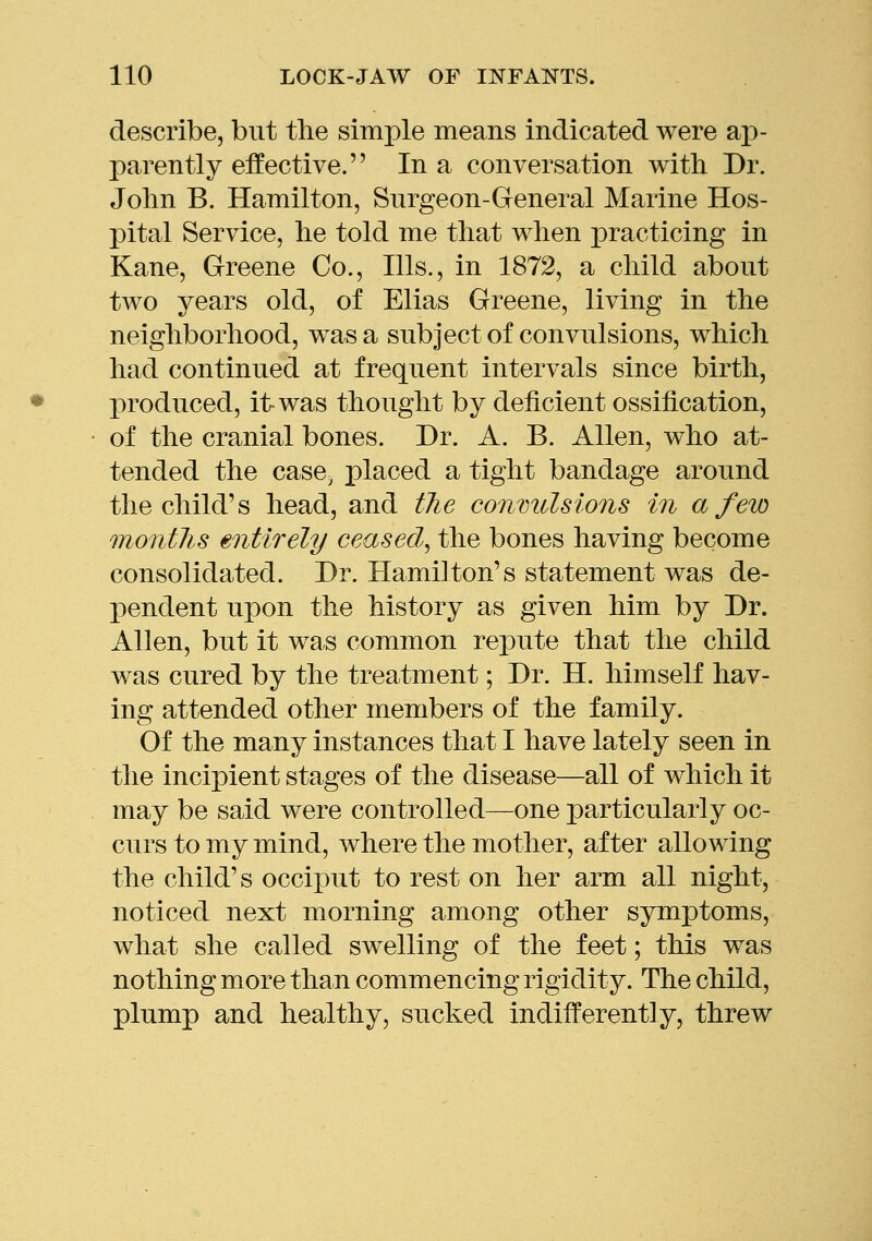 describe, but tlie simple means indicated were aj)- parently effective. In a conversation with Dr. John B. Hamilton, Surgeon-General Marine Hos- pital Service, he told me that when practicing in Kane, Greene Co., Ills., in 1872, a child about two years old, of Elias Greene, living in the neighborhood, was a subject of convulsions, which had continued at frequent intervals since birth, produced, it-was thought by deficient ossification, of the cranial bones. Dr. A. B. Allen, who at- tended the case, placed a tight bandage around the child's head, and tJie convulsions in a few montlis entirely ceased^ the bones having become consolidated. Dr. Hamilton's statement was de- pendent upon the history as given him by Dr. Allen, but it was common repute that the child was cured by the treatment; Dr. H. himself hav- ing attended other members of the family. Of the many instances that I have lately seen in the incipient stages of the disease—all of which it may be said were controlled—one particularly oc- curs to my mind, where the mother, after allowing the child's occiput to rest on her arm all night, noticed next morning among other symptoms, what she called swelling of the feet; this was nothing more than commencing rigidity. The child, plump and healthy, sucked indifferently, threw