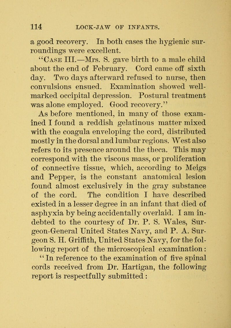 a good recovery. In both cases the hygienic sur- roundings were excellent. Case III.—Mrs. S. gave birth to a male child about the end of February. Cord came off sixth day. Two days afterward refused to nurse, then convulsions ensued. Examination showed well- marked occipital depression. Postural treatment was alone employed. Good recovery. As before mentioned, in many of those exam- ined I found a reddish gelatinous matter mixed with the coagula enveloping the cord, distributed mostly in the dorsal and lumbar regions. West also refers to its presence around the theca. This may correspond with the viscous mass, or proliferation of connective tissue, which, according to Meigs and Pepper, is the constant anatomical lesion found almost exclusively in the gray substance of the cord. The condition I have described existed in a lesser degree in an infant that died of asphyxia by being accidentally overlaid. I am in- debted to the courtesy of Dr. P. S. Wales, Sur- geon-General United States IS'avy, and P. A. Sur- geon S. H. Griffith, United States l^avy, for the fol- lowing report of the microscopical examination: '' In reference to the examination of five spinal cords received from Dr. Hartigan, the following report is respectfully submitted: