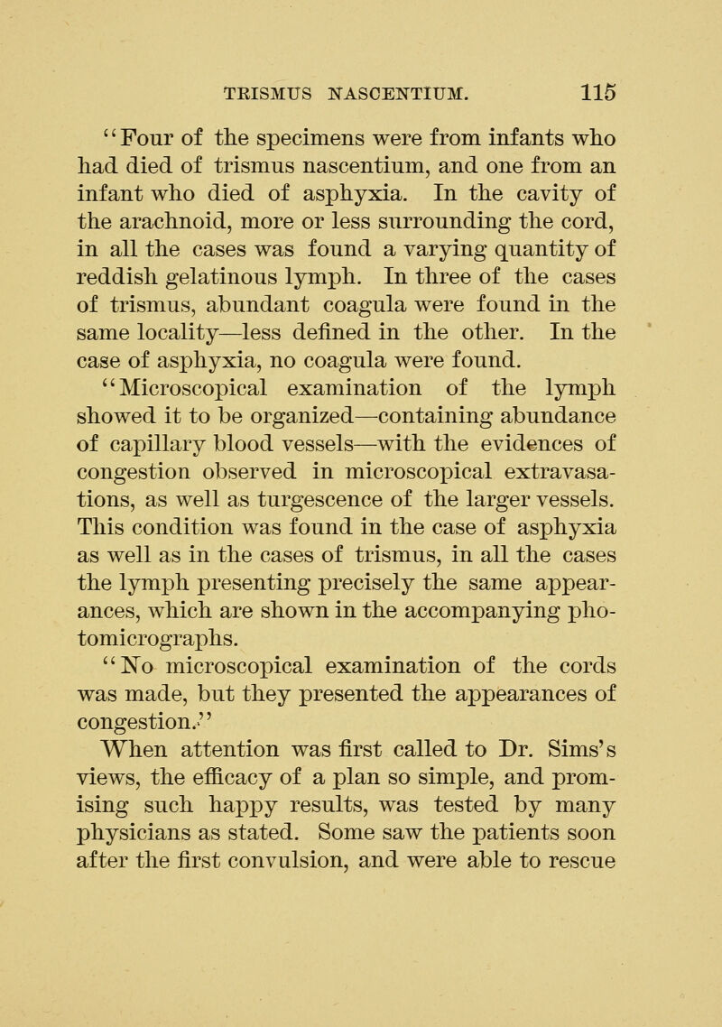 '' Four of the specimens were from infants who had died of trismus nascentium, and one from an infant who died of asphyxia. In the cavity of the arachnoid, more or less surrounding the cord, in all the cases was found a varying quantity of reddish gelatinous lymph. In three of the cases of trismus, abundant coagula were found in the same locality—less defined in the other. In the case of asphyxia, no coagula were found. Microscopical examination of the lymph showed it to be organized—containing abundance of capillary blood vessels—with the evidences of congestion observed in microscopical extravasa- tions, as well as turgescence of the larger vessels. This condition was found in the case of asphyxia as well as in the cases of trismus, in all the cases the lymph presenting precisely the same appear- ances, which are shown in the accompanying pho- tomicrographs. No microscopical examination of the cords was made, but they presented the appearances of congestion.>'' When attention was first called to Dr. Sims's views, the efficacy of a plan so simple, and prom- ising such happy results, was tested by many physicians as stated. Some saw the patients soon after the first convulsion, and were able to rescue