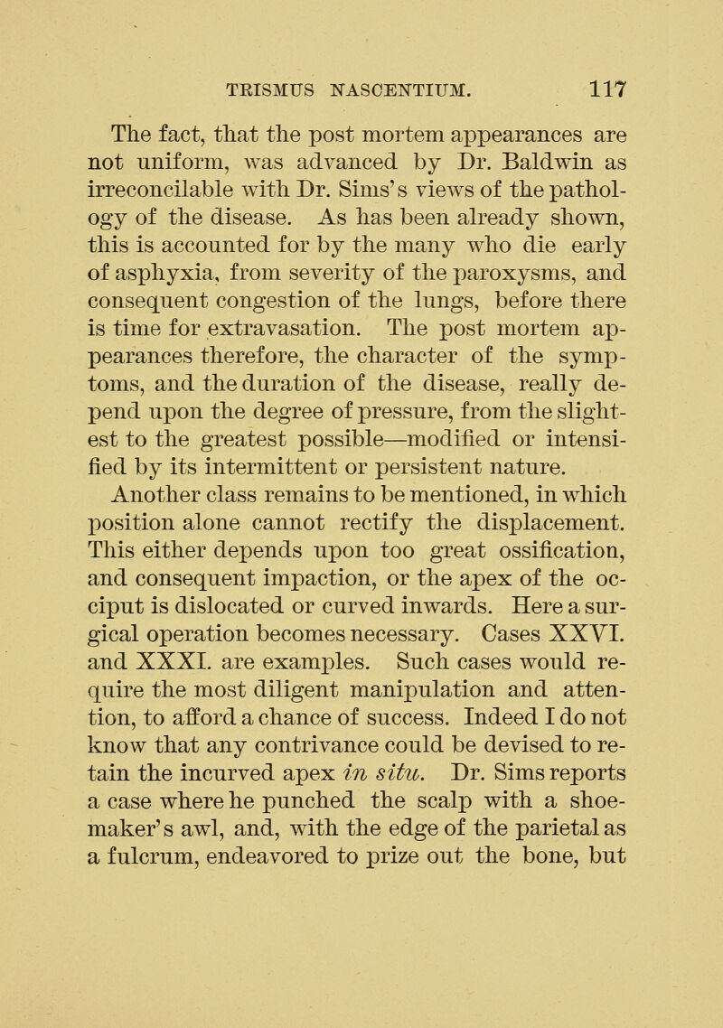 The fact, that the post mortem appearances are not uniform, was advanced by Dr. Baldwin as irreconcilable with Dr. Sims's views of the pathol- ogy of the disease. As has been already shown, this is accounted for by the many who die early of asphyxia, from severity of the paroxysms, and consequent congestion of the lungs, before there is time for extravasation. The post mortem ap- pearances therefore, the character of the symp- toms, and the duration of the disease, really de- pend upon the degree of pressure, from the slight- est to the greatest possible—modified or intensi- fied by its intermittent or persistent nature. Another class remains to be mentioned, in which position alone cannot rectify the displacement. This either depends upon too great ossification, and consequent impaction, or the apex of the oc- ciput is dislocated or curved inwards. Here a sur- gical operation becomes necessary. Cases XXVI. and XXXI. are examples. Such cases would re- quire the most diligent manipulation and atten- tion, to afford a chance of success. Indeed I do not know that any contrivance could be devised to re- tain the incurved apex in situ. Dr. Sims reports a case where he punched the scalp with a shoe- maker' s awl, and, with the edge of the parietal as a fulcrum, endeavored to prize out the bone, but