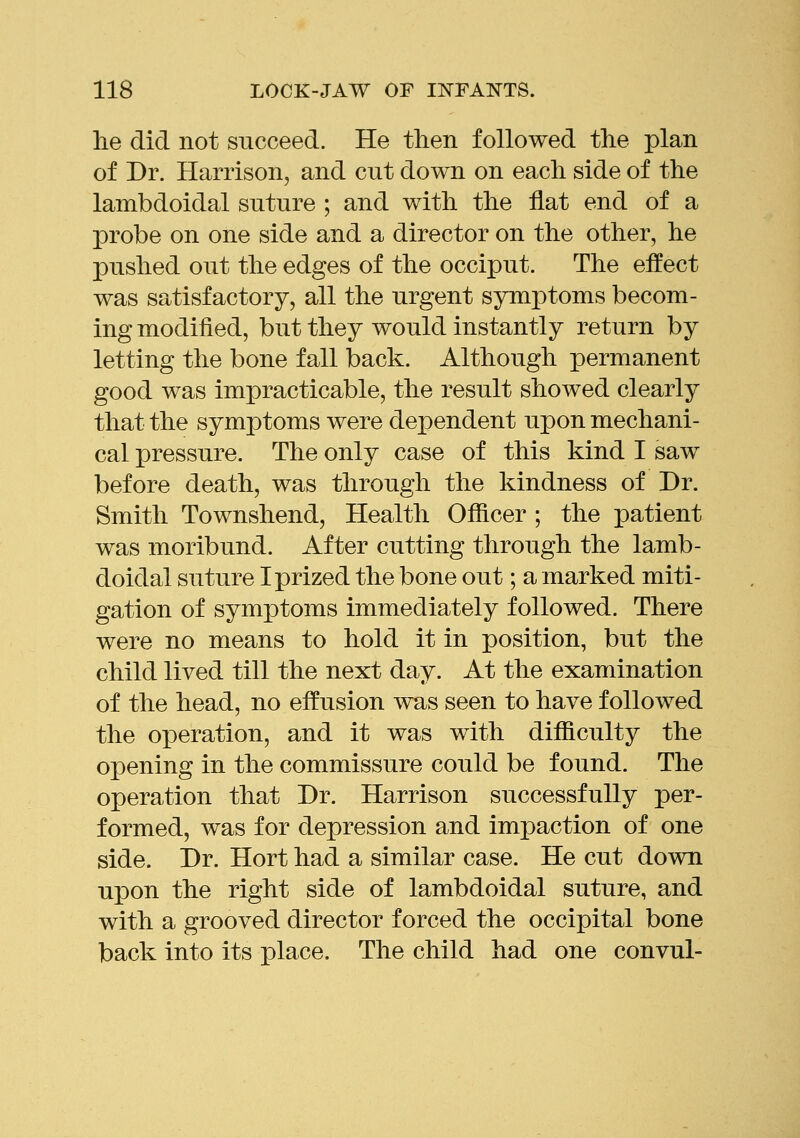 lie did not succeed. He then followed the plan of Dr. Harrison, and cut down on each side of the lambdoidal suture ; and with the flat end of a probe on one side and a director on the other, he pushed out the edges of the occiput. The effect was satisfactory, all the urgent symptoms becom- ing modified, but they would instantly return by letting the bone fall back. Although permanent good was impracticable, the result showed clearly that the symptoms were dependent upon mechani- cal pressure. The only case of this kind I saw before death, was through the kindness of Dr. Smith Townshend, Health Officer ; the patient was moribund. After cutting through the lamb- doidal suture I prized the bone out; a marked miti- gation of symptoms immediately followed. There were no means to hold it in position, but the child lived till the next day. At the examination of the head, no effusion was seen to have followed the operation, and it was with difficulty the opening in the commissure could be found. The operation that Dr. Harrison successfully per- formed, was for depression and impaction of one side. Dr. Hort had a similar case. He cut down upon the right side of lambdoidal suture, and with a grooved director forced the occipital bone back into its place. The child had one convul-