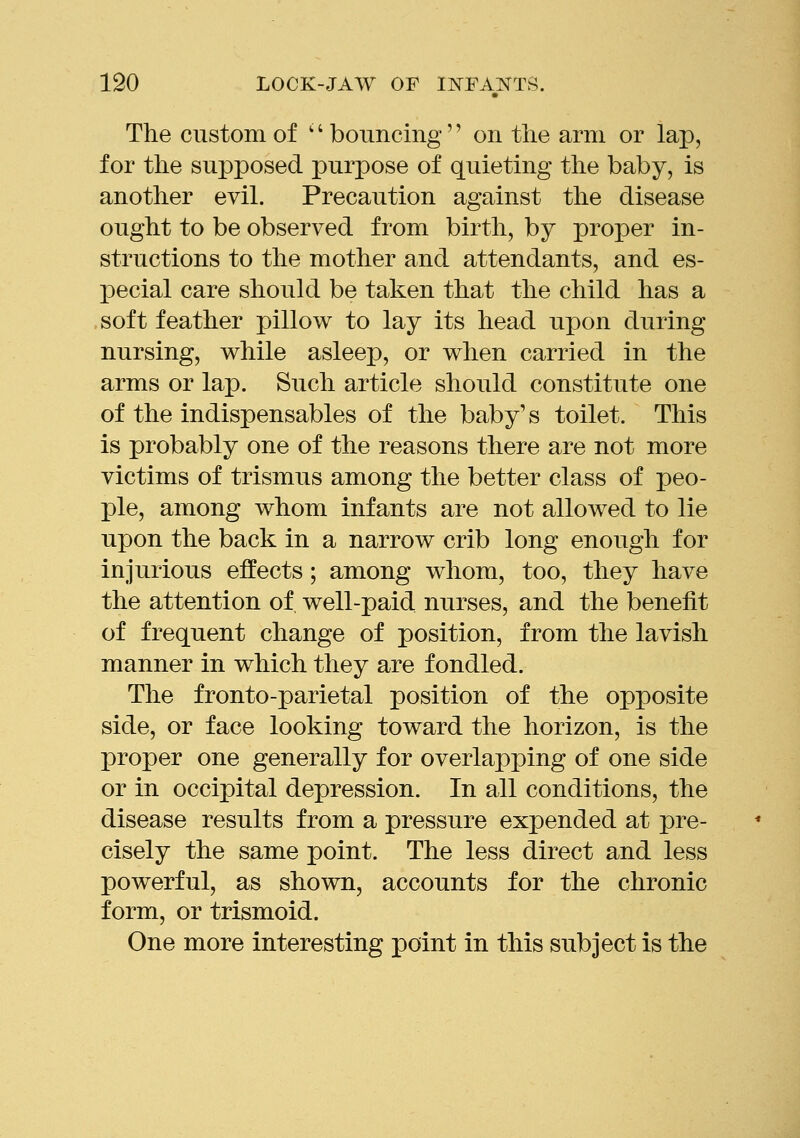 The custom of '' bonncing'' on the arm or lap, for tlie supposed purpose of quieting the baby, is another evil. Precaution against the disease ought to be observed from birth, by proper in- structions to the mother and attendants, and es- pecial care should be taken that the child has a soft feather pillow to lay its head upon during nursing, while asleep, or when carried in the arms or lap. Such article should constitute one of the indispensables of the baby's toilet. This is probably one of the reasons there are not more victims of trismus among the better class of peo- ple, among whom infants are not allowed to lie upon the back in a narrow crib long enough for injurious effects; among whom, too, they have the attention of well-paid nurses, and the benefit of frequent change of position, from the lavish manner in which they are fondled. The fronto-parietal position of the opposite side, or face looking toward the horizon, is the proper one generally for overlapping of one side or in occipital depression. In all conditions, the disease results from a pressure expended at pre- cisely the same point. The less direct and less powerful, as shown, accounts for the chronic form, or trismoid. One more interesting point in this subject is the