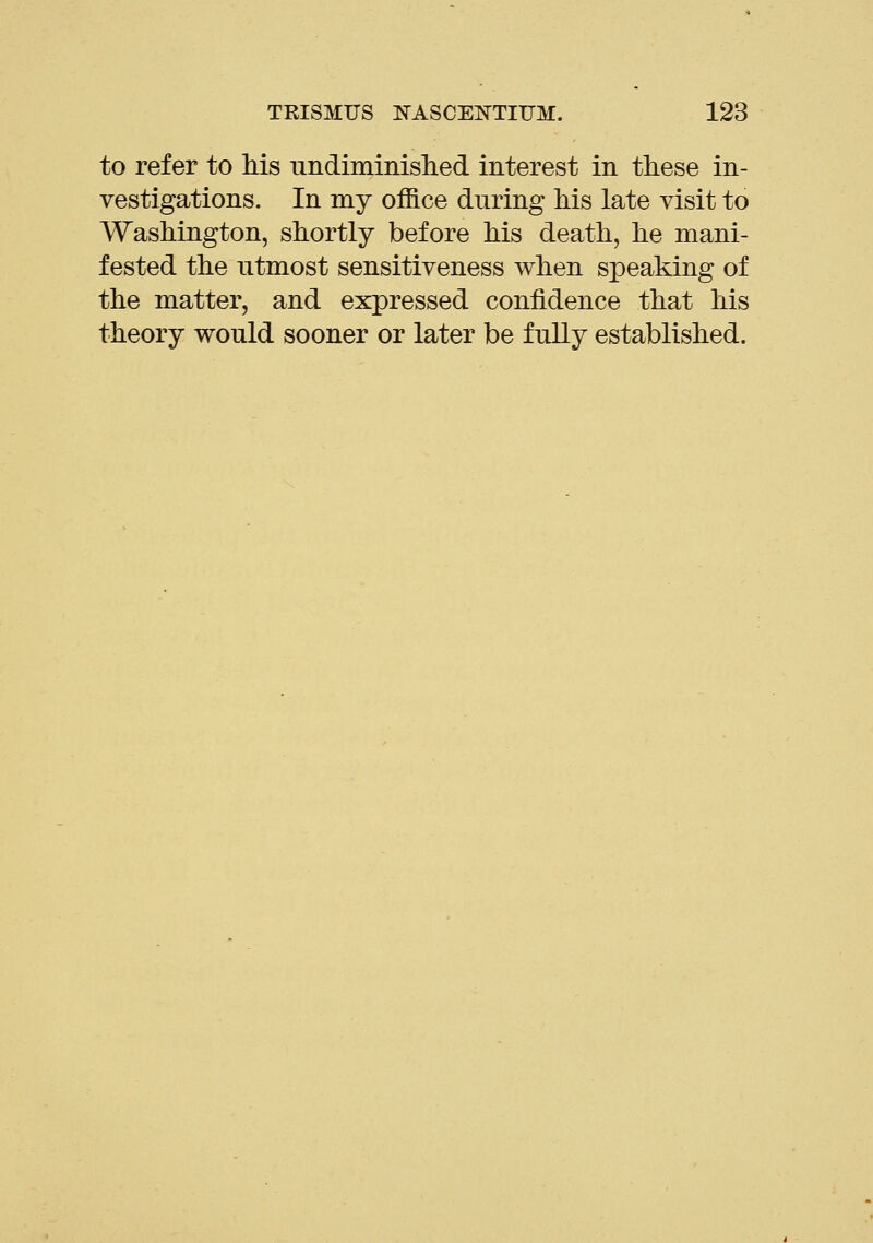 to refer to Ms undiminislied interest in tliese in- vestigations. In my office during kis late visit to Washington, shortly before Ms death, he mani- fested the utmost sensitiveness when speaking of the matter, and expressed confidence that his theory would sooner or later be fully established.