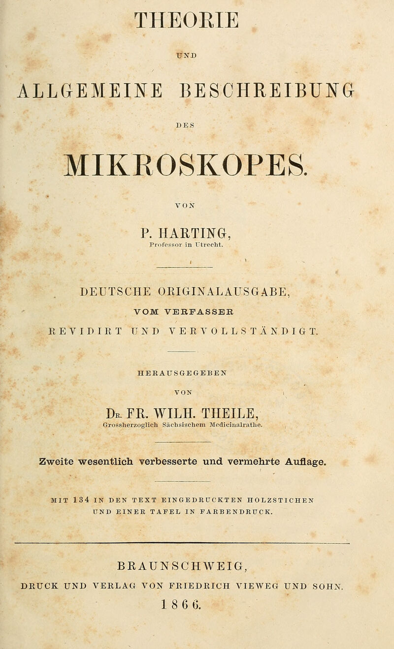 THEOEIE ALLGEMEINE BESCHREIBUNG MIKROSKOPES P. HARTING, Professor in ütreclit. DEUTSCHE ORmiNALAUSGABE, VOM VERFASSER REVIDIRT UND VERVOLLSTÄNDIGT. HEEAUSGEGEBEN VON Dr. FR. WILH. THEILE, Gros.slierzoglicli Säclisischem Medicinalratlie. Zweite wesentlich verbesserte und vermehrte Auflage. MIT 134 IN DEN TEXT EINGEDRUCKTEN HOLZSTICHEN UND EINEE TAFEL IN FAEBENDEUCK. BEAUNSCHWEIG, DEUCK UND VERLAG VON FßlEDEICH VIEWEG UND SOHN. 18 6 6.