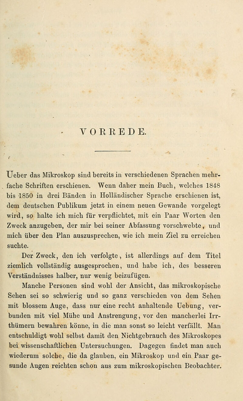 VORREDE. Ueber das Mikroskop sind bereits in verschiedenen Sprachen mehr- fache Schriften erschienen. Wenn daher mein Buch, welches 1848 bis 1850 in drei Bänden in Holländischer Sprache erschienen ist, dem deutschen Publikum jetzt in einem neuen Gewände vorgelegt wird, so halte ich mich für verpflichtet, mit ein Paar Worten den Zweck anzugeben, der mir bei seiner Abfassung vorschwebte, und mich über den Plan auszusprechen, wie ich mein Ziel zu erreichen suchte. Der Zweck, den ich verfolgte, ist allerdings auf dem Titel ziemlich vollständig ausgesprochen, und habe ich, des besseren Verständnisses halber, nur wenig beizufügen. Manche Personen sind wohl der Ansicht, das mikroskopische Sehen sei so schwierig und so ganz verschieden von dem Sehen mit blossem Auge, dass nur eine recht anhaltende Uebung, ver- bunden mit viel Mühe und Anstrengung, vor den mancherlei Irr- thümern bewahren könne, in die man sonst so leicht verfällt. Man entschuldigt wohl selbst damit den Nichtgebrauch des Mikroskopes bei wissenschaftlichen Untersuchungen. Dagegen findet man auch wiederum solche, die da glauben, ein Mikroskop und ein Paar ge- sunde Augen reichten schon aus zum mikroskopischen Beobachter.