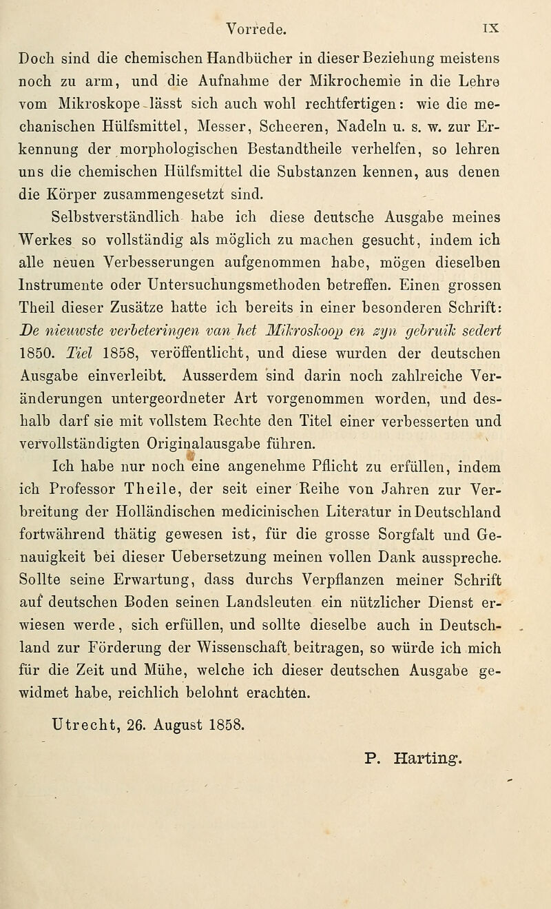 Doch sind die chemischen Handbücher in dieser Beziehung meistens noch zu arm, und die Aufnahme der Mikrochemie in die Lehre vom Mikroskope-lässt sich auch wohl rechtfertigen: wie die me- chanischen Hülfsmittel, Messer, Scheeren, Nadeln u. s. w. zur Er- kennung der morphologischen Bestandtheile verhelfen, so lehren uns die chemischen Hülfsmittel die Substanzen kennen, aus denen die Körper zusammengesetzt sind. Selbstverständlich habe ich diese deutsche Ausgabe meines Werkes so vollständig als möglich zu machen gesucht, indem ich alle neuen Verbesserungen aufgenommen habe, mögen dieselben Instrumente oder Untersuchungsmethoden betreffen. Einen grossen Theil dieser Zusätze hatte ich bereits in einer besonderen Schrift: De nieuiüste verheteringen van het Miliroskoop en zyn gebruih sedert 1850. Tiel 1858, veröffentlicht, und diese wurden der deutschen Ausgabe einverleibt. Ausserdem sind darin noch zahlreiche Ver- änderungen untergeordneter Art vorgenommen worden, und des- halb darf sie mit vollstem Rechte den Titel einer verbesserten und vervollständigten Originalausgabe führen. Ich habe nur noch eine angenehme Pflicht zu erfüllen, indem ich Professor Theile, der seit einer Reihe von Jahren zur Ver- breitung der Holländischen medicinischen Literatur in Deutschland fortwährend thätig gewesen ist, für die grosse Sorgfalt und Ge- nauigkeit bei dieser Uebersetzung meinen vollen Dank ausspreche. Sollte seine Erwartung, dass durchs Verpflanzen meiner Schrift auf deutschen Boden seinen Landsleuten ein nützlicher Dienst er- wiesen werde, sich erfüllen, und sollte dieselbe auch in Deutsch- land zur Förderung der Wissenschaft, beitragen, so würde ich mich für die Zeit und Mühe, welche ich dieser deutschen Ausgabe ge- widmet habe, reichlich belohnt erachten. Utrecht, 26. August 1858. P. Harting.