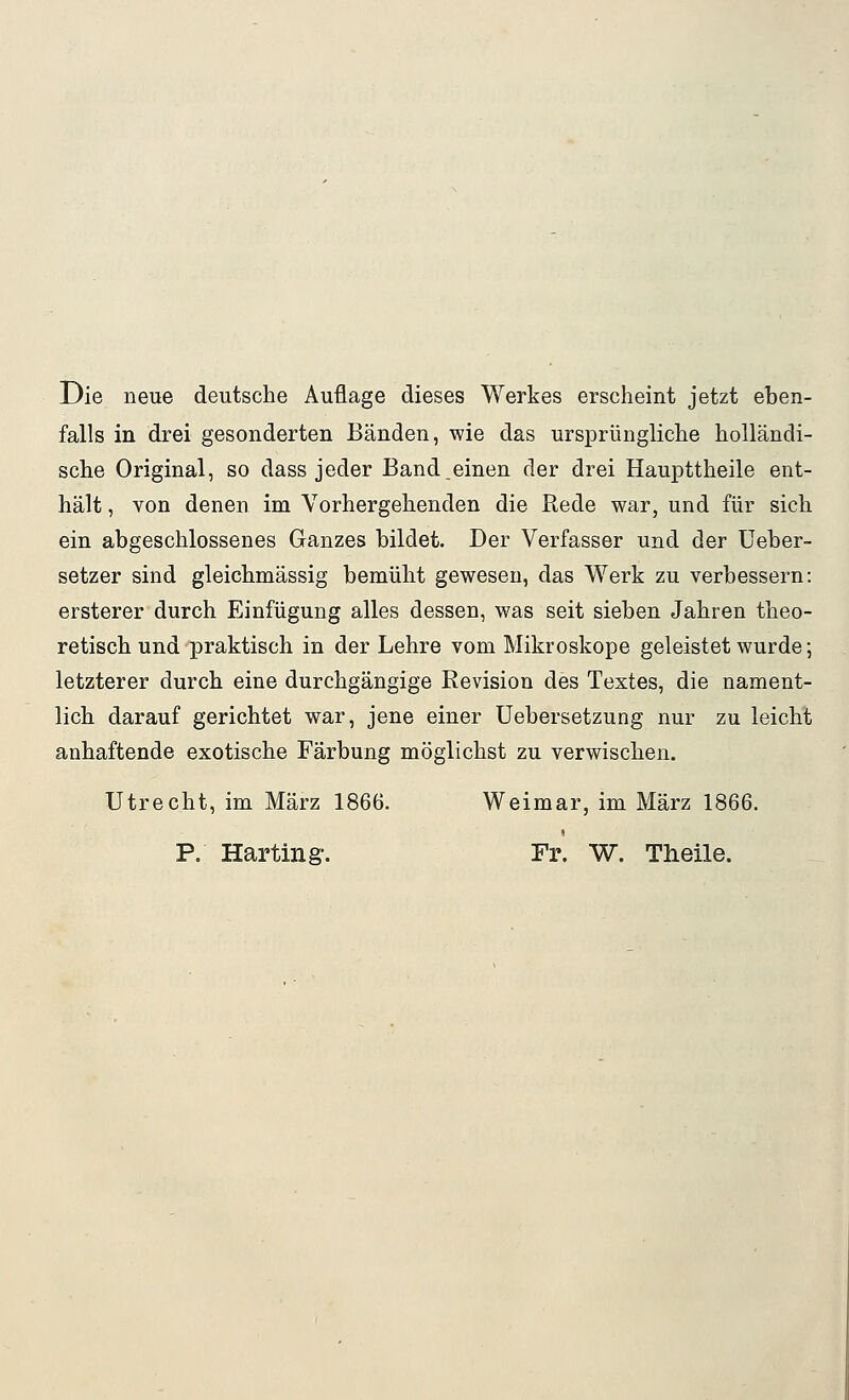 Die neue deutsche Auflage dieses Werkes erscheint jetzt ehen- falls in drei gesonderten Bänden, wie das ursprüngliche holländi- sche Original, so dass jeder Band.einen der drei Haupttheile ent- hält , von denen im Vorhergehenden die Rede war, und für sich ein abgeschlossenes Ganzes bildet. Der Verfasser und der Ueber- setzer sind gleichmässig bemüht gewesen, das Werk zu verbessern: ersterer durch Einfügung alles dessen, was seit sieben Jahren theo- retisch und-praktisch in der Lehre vom Mikroskope geleistet wurde; letzterer durch eine durchgängige Revision des Textes, die nament- lich darauf gerichtet war, jene einer Uebersetzung nur zu leicht anhaftende exotische Färbung möglichst zu verwischen. Utrecht, im März 1866. Weimar, im März 1866. P. Harting. Fr. W. Theile.