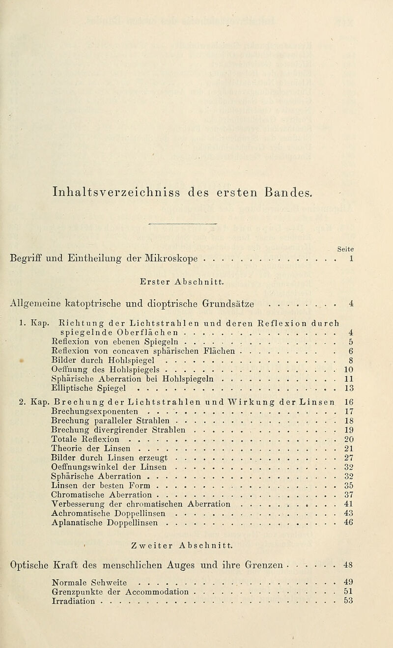 Inhaltsverzeichniss des ersten Bandes. Seite Begriff und Eintheilung der Mikroskope 1 Erster Abschnitt. Allgemeine katoptrisclie und dioptrische Grundsätze 4 1. Kap. Richtung der Lichtstrahlen und deren Reflexion durch spiegelnde Oberflächen 4 Reflexion von ebenen Spiegeln 5 Reflexion von concaven sphärischen Flächen ......... . 6 Bilder durch Hohlspiegel 8 Oeffnung des Hohlspiegels 10 Sphärische Aberration bei Hohlspiegeln 11 Elliptische Spiegel 13 2. Kap. Brechung der Lichtstrahlen und Wirkung der Linsen 16 Brechungsexponenten 17 Brechung paralleler Strahlen 18 Brechung divergirender Strahlen ......... 19 Totale Reflexion 20 Theorie der Linsen 21 Bilder durch Linsen erzeugt 27 Oeffnungswinkel der Linsen 32 Sphärische Aberration 32 Linsen der besten Form 35 Chromatische Aberration 37 Verbesserung der chromatischen Aberration ............ 41 Achromatische Doppellinsen 43 Apianatische Doppellinsen 46 Zweiter Abschnitt. Optisclie Kraft des menschliclien Auges und ihre Grenzen ...... 48 Normale Sehweite 49 Grenzpunkte der Accommodation 51 Irradiation 53