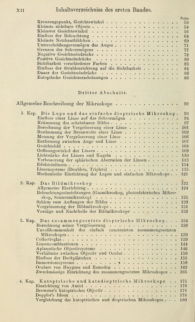 Seite Kreuzungspunkt, Gesichtswinkel 53 Kleinste sichtbare Objecte 54 Kleinster Gesichtswinkel 56 Einfluss der Beleuchtung 64 Kleinste Netzhautbildchen 69 Unterscheidungsvermögen des Auges 71 Grenzen des Sehvermögens 77 Negative Gesichtseindrücke 78 Positive Gesichtseindrücke 80 Sichtbarkeit verschiedener Farben 83 Einfluss der Strahlenrichtung auf die Sichtbarkeit 84 Dauer der Gesichtseindrücke 86 Entoptische Gesichtserscheinungen 88 Dritter Ahschnitt. Allgemeine Beschreibung der Mikroskope 92 1. Kap. Die Lupe und das einfache dioptrische Mikroskop . 93 Einfluss einer Linse auf das Sehvermögen 94 Krümmung des scheinbaren Bildes 97 Berechnung der Vergrösserung einer Linse 101 Bestimmung der Brennweite einer Linse 102 Messung der Vergrösserung einer Linse 106 Entfernung zwischen Auge und Linse 107 Gesichtsfeld 108 Oeffnungswinkel der Linsen 109 Lichtstärke der Linsen und Kugeln 110 Verbesserung der sphärischen Aberration der Linsen 113 Edelsteinlinsen 114 Linsensysteme (Doublets, Triplets) 115 Mechanische Einrichtung der Lupen und einfachen Mikroskope . . 121 2. Kap. DasBildmikroskop 123 Allgemeine Einrichtung 124 Beleuchtungseinrichtungen (Gasmikroskop, photoelektrisches Mikro- skop, Sonnenmikroskop) 125 Schirm zum Auffangen des Bildes 129 Vergrösserung der Bildmikroskope . 131 Vorzüge und Nachtheile der Bildmikroskope 132 S.Kap. Das zusammengesetzte dioptrische Mikroskop. . . 134 Berechnung seiner Vergrösserung 136 Unvollkommenheit des einfach construirten zusammengesetzten Mikroskopes 139 Collectivglas 139 Linsencombinationen 144 Apianatische Objectivsysteme 146 Verhältniss zwischen Objectiv und Ocular 150 Einfluss der Deckplättchen • 155 Immersionssysteme * 159 Oculare von Huygens und Ramsdeo 162 Zweckmässige Einrichtung des zusammengesetzten Mikroskopes - . 165 4. Kap. Katoptrische und katadioptrische Mikroskope . . 175 Einrichtung von Amici 176 Brewster's katoptrisches Objectiv 178 Doppler's Ideen 178 Vergleichung des katoptrischen und dioptrischen Mikroskopes ... 180