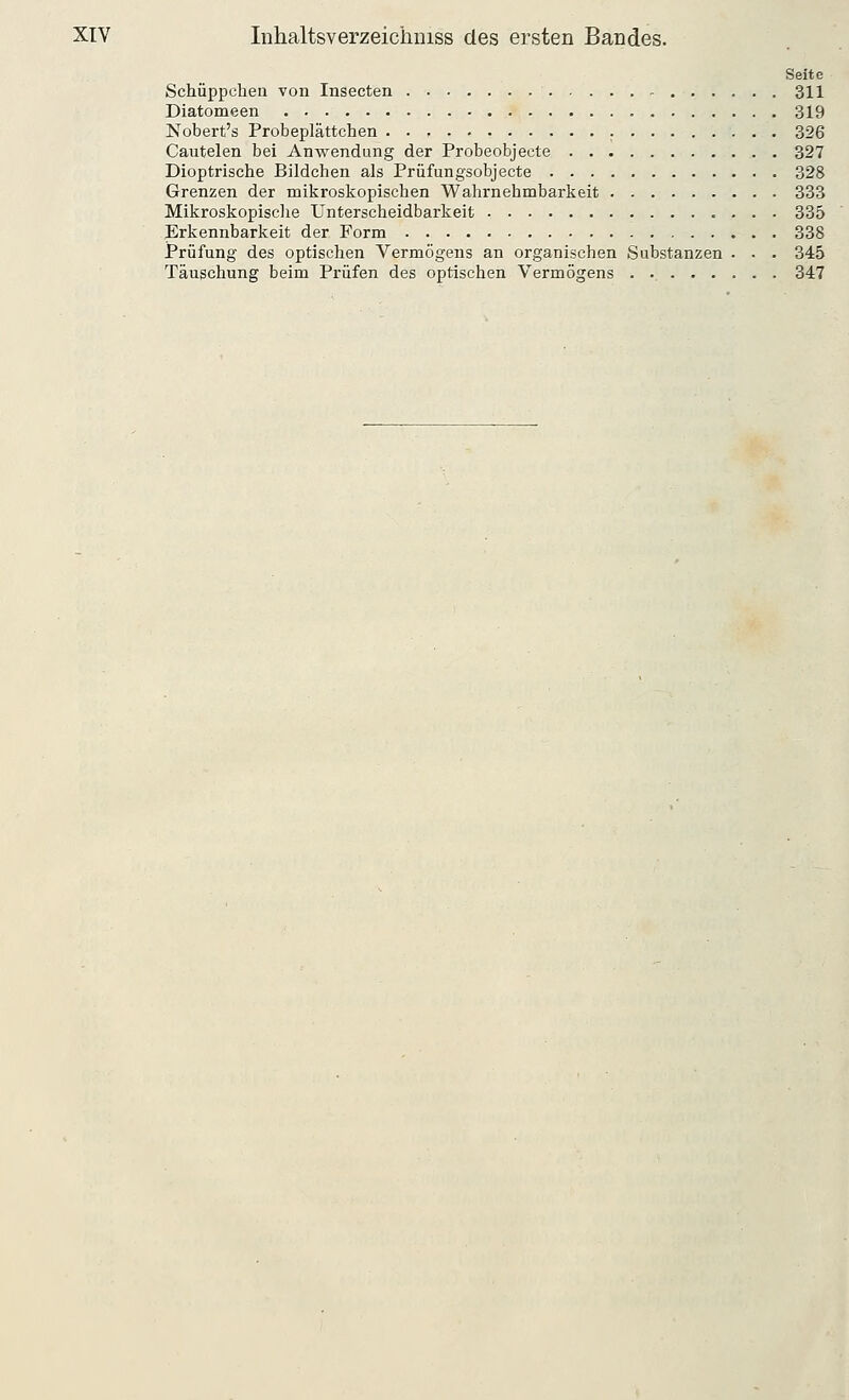 Seite Schüppchen von Insecten 311 Diatomeen 319 Nobert's Probeplättchen 326 Cautelen bei Anwendung der Probeobjeete 327 Dioptrische Bildchen als Prüfungsobjecte 328 Grenzen der mikroskopischen Wahrnehmbarkeit 333 Mikroskopische Unterscheidbarkeit 335 Erkennbarkeit der Form 338 Prüfung des optischen Vermögens an organischen Substanzen - • • 345 Täuschung beim Prüfen des optischen Vermögens . 347