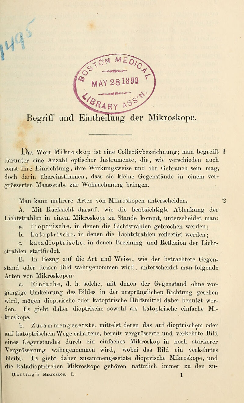 Begriff und Eintheilüng der Mikroskope Das Wort Mikroskop ist eine Collectivbezeichnung; man begreift 1 darunter eine Anzahl optischer Instrumente, die, wie verschieden auch sonst ihre Einrichtung, ihre Wirkungsweise und ihr Gebrauch sein mag, doch darin übereinstimmen, dass sie kleine Gegenstände in einem ver- grösserten Maassstabe zur Wahrnehmung bringen. Man kann mehrere Arten von Mikroskopen unterscheiden. 2 A. Mit Rücksicht darauf, wie die beabsichtigte Ablenkung der Lichtstrahlen in einem Mikroskope zu Stande kommt, unterscheidet man: . a. dioptrische, in denen die Lichtstrahlen gebrochen werden; b. katoptrische, in denen die Lichtstrahlen reflectirt werden; c. katadioptrische, in denen Brechung und Reflexion der Licht- strahlen stattfindet. B. In Bezug auf die Art und Weise, wie der betrachtete Gegen- stand oder dessen Bild wahrgenommen wird, unterscheidet man folgende Arten von Mikroskopen: a. Einfache, d. h. solche, mit denen der Gegenstand ohne vor- gängige Umkehrung des Bildes in der ursprünglichen Richtung gesehen wird, mögen dioptrische oder katoptrische Hülfsmittel dabei benutzt wer- den. Es giebt daher dioptrische sowohl als katoptrische einfache Mi- kroskope. b. Zusammengesetzte, mittelst deren das auf dioptrischem oder auf katoptrischem Wege erhaltene, bereits vergrösserte und verkehrte Bild eines Gegenstandes durch ein einfaches Mikroskop in noch stärkerer Vergrösserung wahrgenommen wird, wobei das Bild ein verkehrtes bleibt. Es giebt daher zusammengesetzte dioptrische Mikroskope, und die katadioptrischen Mikroskope gehören natürlich immer zu den zu-