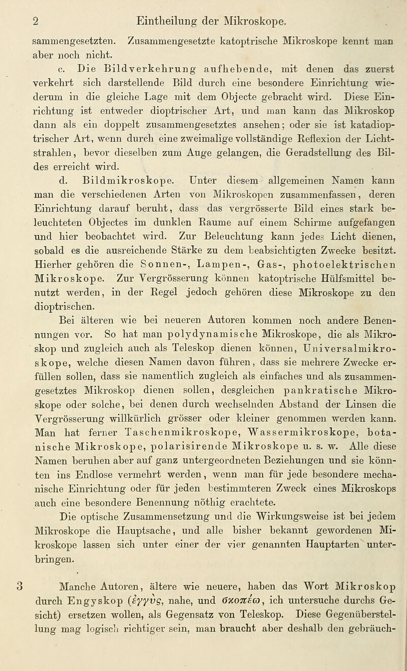 sammengesetzten. Zusammengesetzte katoptrische Mikroskope kennt man aber noch nicht. c. Die Bildverkehrung aufhebende, mit denen das zuerst verkehrt sich darstellende Bild durch eine besondere Einrichtung wie- derum in die gleiche Lage mit dem Objecte gebracht wird. Diese Ein- richtung ist entweder dioptrischer Art, und man kann das Mikroskop dann als ein doppelt zusammengesetztes ansehen; oder sie ist katadiop- trischer Art, wenn durch eine zweimalige vollständige Reflexion der Licht- strahlen, bevor dieselben zum Auge gelangen, die Greradstellung des Bil- des erreicht wird. d. Bildmikroskope. Unter diesem allgemeinen Namen kann man die verschiedenen Arten von Mikroskopen zusammenfassen, deren Einrichtung darauf beruht, dass das vergrösserte Bild eines stark be- leuchteten Objectes im dunklen Baume auf einem Schirme aufgefangen und hier beobachtet wird. Zur Beleuchtung kann jedes Licht dienen, sobald es die ausreichende Stärke zu dem beabsichtigten Zwecke besitzt. Hierher gehören die Sonnen-, Lampen-, Gas-, photoelektrischen Mikroskope. Zur Vergrösserung können katoptrische Hülfsmittel be- nutzt werden, in der Regel jedoch gehören diese Mikroskope zu den dioptrischen. Bei älteren wie bei neueren Autoren kommen noch andere Benen- nungen vor. So hat man polydynamische Mikroskope, die als Mikro- skop und zugleich auch als Teleskop dienen können, Universalmikro- skope, welche diesen Namen davon führen, dass sie mehrere Zwecke er- füllen sollen, dass sie namentlich zugleich als einfaches und als zusammen- gesetztes Mikroskop dienen sollen, desgleichen pankratische Mikro- skope oder solche, bei denen durch wechselnden Abstand der Linsen die Vergrösserung willkürlich grösser oder kleiner genommen werden kann. Man hat ferner Taschenmikroskope, Wassermikroskope, bota- nische Mikroskope, polarisirende Mikroskope u. s. w. Alle diese Namen beruhen aber auf ganz untergeordneten Beziehungen und sie könn- ten ins Endlose vermehrt werden, wenn man für jede besondere mecha- nische Einrichtung oder für jeden bestimmteren Zweck eines Mikroskops auch eine besondere Benennung nöthig erachtete. Die optische Zusammensetzung und die Wirkungsweise ist bei jedem Mikroskope die Hauptsache, und alle bisher bekannt gewordenen Mi- kroskope lassen sich unter einer der vier genannten Hauptarten unter- bringen. Manche Autoren, ältere wie neuere, haben das Wort Mikroskop durch Engyskop (iyyvg, nahe, und önoTtia, ich untersuche durchs Ge- sicht) ersetzen wollen, als Gegensatz von Teleskop. Diese Gegenüberstel- lung mag logiscii richtiger sein, man braucht aber deshalb den gebrauch-