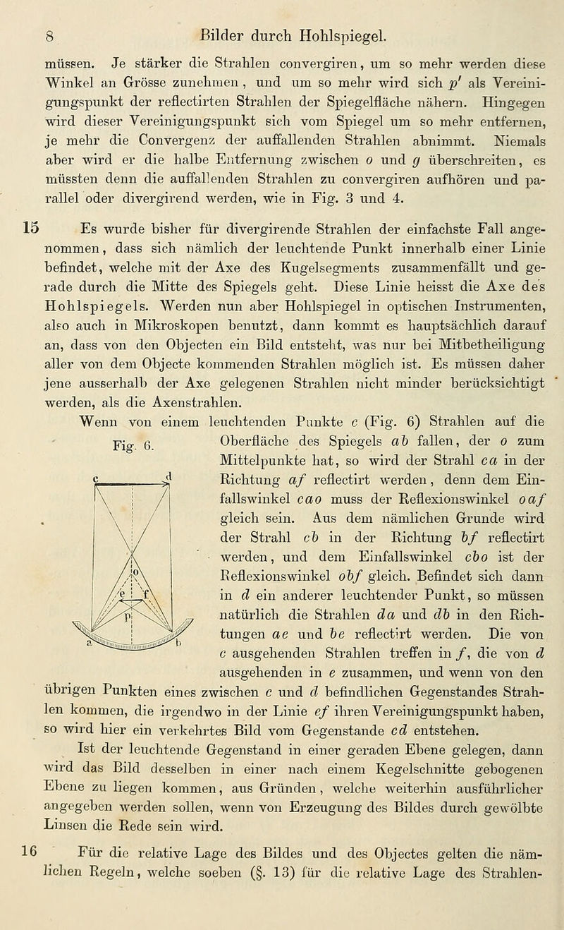 müssen. Je stärker die Strahlen convergiren, um so mehr werden diese Winkel an Grösse zunehmen , und um so mehr wird sich ^j' als Vereini- gungspunkt der reflectirten Strahlen der Spiegelfläche nähern. Hingegen wird dieser Vereinigungspunkt sich vom Spiegel um so mehr entfernen, je mehr die Convergenz der auffallenden Strahlen ahnimmt. Niemals aber wird er die halbe Entfernung zwischen o und g überschreiten, es müssten denn die auffallenden Strahlen zu convergiren aufhören und pa- rallel oder divergirend werden, wie in Fig. 3 und 4. 15 Es wurde bisher für divergirende Strahlen der einfachste Fall ange- nommen , dass sich nämlich der leuchtende Punkt innerhalb einer Linie befindet, welche mit der Axe des Kugelsegments zusammenfällt und ge- rade durch die Mitte des Spiegels geht. Diese Linie heisst die Axe des Hohlspiegels. Werden nun aber Hohlspiegel in optischen Instrumenten, also auch in Mikroskopen benutzt, dann kommt es hauptsächlich darauf an, dass von den Objecten ein Bild entsteht, was nur bei Mitbetheiligung aller von dem Objecte kommenden Strahlen möglich ist. Es müssen daher jene ausserhalb der Axe gelegenen Strahlen nicht minder berücksichtigt werden, als die Axenstrahlen. Wenn von einem leuchtenden Punkte c (Fig. 6) Strahlen auf die Fig. 6. Oberfläche des Spiegels aö fallen, der o zum Mittelpunkte hat, so wird der Strahl ca in der Richtung af reflectirt werden, denn dem Ein- fallswinkel cao muss der Reflexionswinkel oaf gleich sein. Aus dem nämlichen Grunde wird der Strahl c5 in der Richtung &/ reflectirt werden, und dem Einfallswinkel cho ist der Reflexionswinkel ohf gleich. Befindet sich dann in d ein anderer leuchtender Punkt, so müssen natürlich die Strahlen da und dh in den Rich- tungen ae und öe reflectirt werden. Die von c ausgehenden Strahlen treffen in /, die von d ausgehenden in e zusammen, und wenn von den übrigen Punkten eines zwischen c und d befindlichen Gegenstandes Strah- len kommen, die irgendwo in der Linie ef ihren Vereinigungspunkt haben, so wird hier ein verkehrtes Bild vom Gegenstande cd entstehen. Ist der leuchtende Gegenstand in einer geraden Ebene gelegen, dann wird das Bild desselben in einer nach einem Kegelschnitte gebogenen Ebene zu liegen kommen, aus Gründen, welche weiterhin ausführlicher angegeben werden sollen, wenn von Erzeugung des Bildes durch gewölbte Linsen die Rede sein wird. 16 Für die relative Lage des Bildes und des Objectes gelten die näm- lichen Regeln, welche soeben (§. 13) für die relative Lage des Strahlen-