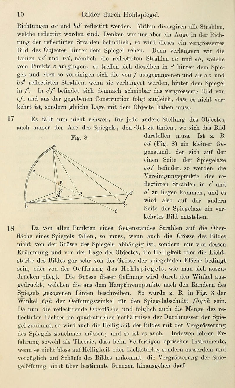 Richtungen ac und hd' reflectirt werden. Mithin divergiren alle Strahlen, welche reflectirt worden sind. Denken wir uns aber ein Auge in der Rich- tung der reflectirten Strahlen befindlich, so wird dieses ein vergrössertes Bild des Objectes hinter dem Spiegel sehen. Denn verlängern wir die Linien ac' und &fZ, nämlich die reflectirten Strahlen ea und e&, welche vom Punkte e ausgingen, so trefi'en sich dieselben in e' hinter dem Spie- gel, und eben so vereinigen sich die von / ausgegangenen und als ac und hd' reflectirten Sti-ahlen, wenn sie verlängert werden, hinter dem Spiegel in /'. In e'f befindet sich demnach scheinbar das vergrösserte Bild von e/, und aus der gegebenen Construction folgt zugleich, dass es nicht ver- kehrt ist, sondern gleiche Lage mit dem Objecte haben muss. 17 Es fällt nun nicht schwer, für jede andere Stellung des Objectes, auch ausser der Axe des Spiegels, den 'Ort zu finden, wo sich das Bild Fig. 8. darstellen muss. Ist z. B. cd (Fig. 8) ein kleiner Ge- ^^^^^*i^ genstand, der sich auf der ^ \ \^\\ einen Seite der Spiegelaxe K \ \ \^\. &of befindet, so werden die / ^~--.^ \ \ \/\^ Vereinigungspunkte der re- if 1 r-- \ ^\^\. fiectirten Strahlen in c' und i .^.--^VA r.i'i? ___—^^^N——--->'^' ^^' ^^ liegen kommen, und es 1..^ '-v-^ X,/ wird also auf der andern ^ ^^^^-f ^®^*® ^^^ Spiegelaxe ein ver- kehrtes Bild entstehen. 18 Da von allen Punkten eines Gegenstandes Strahlen auf die Ober- fläche eines Spiegels fallen, so muss, wenn auch die Grösse des Bildes nicht von der Grösse des Spiegels abhängig ist, sondern nur von dessen Krümmung und von der Lage des Objectes, die Helligkeit oder die Licht- stärke des Bildes gar sehr von der Grösse der spiegelnden Fläche bedingt sein, oder von der Oeffnung des Hohlspiegels, wie man sich auszu- drücken pflegt. Die Grösse dieser Oeffnung wird durch den Winkel aus- gedrückt, welchen die aus dem Hauptbrenupunkte nach den Rändern des Spiegels gezogenen Linien beschreiben. So würde z. B. in Fig. 3 der Winkel fjgh der Oeffnungswinkel für den Spiegelabschnitt fhgch sein. Da nun die reflectirende Oberfläche und folglich auch die Menge des re- flectirten Lichtes im quadratischen Verhältnisse der Durchmesser der Spie- gel zunimmt, so wird auch die Helligkeit des Bildes mit der Vergrösserung des Spiegels zunehmen müssen; und so ist es auch. Indessen lehren Er- fahrung sowohl als Theorie, dass beim Verfertigen optischer Instrumente, wenn es nicht bloss auf Helligkeit oder Lichtstärke, sondern ausserdem und vorzüglich auf Schärfe des Bildes ankommt, die Vergrösserung der Spie- gelöffnung nicht über bestimmte Grenzen hinausgehen darf.