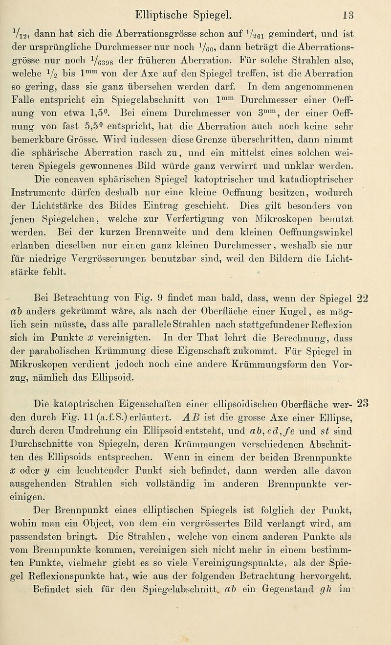 Vi2) dann hat sich die Aberrationsgrösse schon auf 1/261 gemindert, und ist der ursprüngliche Durchmesser nur noch ^/qo, dann beträgt die Aberrations- grösse nur noch Yßsgs der früheren Aberration, Für solche Strahlen also, welche 1/2 bis l*™ von der Axe auf den Spiegel treffen, ist die Aberration so gering, dass sie ganz übersehen werden darf. In dem angenommenen Falle entspricht ein Spiegelabschnitt von 1™™ Durchmesser einer Oeff- nung von etwa 1,5°, Bei einem Durchmesser von 3™™, der einer Oeff- nung von fast 5,5^ entspricht, hat die Aberration auch noch keine sehr bemerkbare Grösse. Wird indessen diese Grenze überschritten, dann nimmt die sphärische Aberration rasch zu, und ein mittelst eines solchen wei- teren Spiegels gewonnenes Bild würde ganz verwirrt und unklar werden. Die concaven sphärischen Spiegel katoptrischer und katadioptrischer Instrumente dürfen deshalb nur eine kleine Oeffnung besitzen, wodurch der Lichtstärke des Bildes Eintrag geschieht. Dies gilt besonders von jenen Spiegelchen, welche zur Verfertigung von Mikroskopen benutzt werden. Bei der kurzen Brennweite und dem kleinen Oeffnungswinkel erlauben dieselben nur einen ganz kleinen Durchmesser, weshalb sie nur für niedrige Vergrösserungen benutzbar sind, weil den Bildern die Licht- stärke fehlt. Bei Betrachtung von Fig. 9 findet man bald, dass, wenn der Spiegel 22 ab anders gekrümmt wäre, als nach der Oberfläche einer Kugel, es mög- lich sein müsste, dass alle parallele Strahlen nach stattgefundener Reflexion sich im Punkte x vereinigten. In der That lehrt die Berechnung, dass der parabolischen Krümmung diese Eigenschaft zukommt. Für Spiegel in Mikroskopen verdient jedoch noch eine andere Krümmungsform den Vor- zug, nämlich das Ellipsoid. Die katoptrischen Eigenschaften einer ellipsoidischen Oberfläche wer- 23 den durch Fig. 11 (a.f.S.) erläutert. AB ist die grosse Axe einer Ellipse, durch deren Umdrehung ein Ellipsoid entsteht, und ab,cd,fe und st sind Durchschnitte von Spiegeln, deren Krümmungen verschiedenen Abschnit- ten des Ellipsoids entsprechen. Wenn in einem der beiden Brennpunkte X oder y ein leuchtender Punkt sich befindet, dann werden alle davon ausgehenden Strahlen sich vollständig im anderen Brennpunkte ver- einigen. Der Brennpunkt eines elliptischen Spiegels ist folglich der Punkt, wohin man ein Object, von dem ein vergrössertes Bild verlangt wird, am passendsten bringt. Die Strahlen, welche von einem anderen Punkte als vom Brennpunkte kommen, vereinigen sich nicht mehr in einem bestimm- ten Punkte, -vielmehr giebt es so viele Vereinigungspunkte, als der Spie- gel Reflexionspunkte hat, wie aus der folgenden Betrachtung hervorgeht. Befindet sich für den Spiegelabschnitt, ai ein Gegenstand gh im