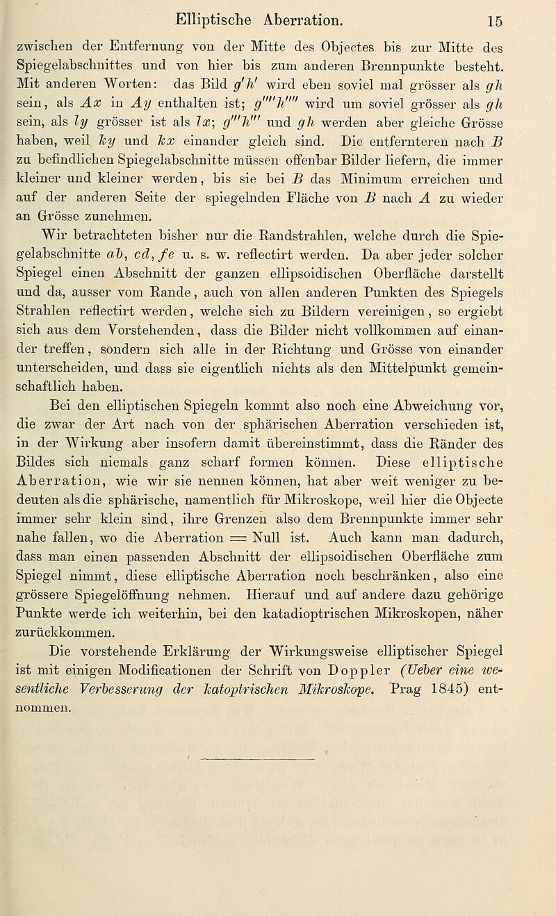 zwisclien der Entfernung von der Mitte des Objectes bis zur Mitte des Spiegelabschnittes und von hier bis zum anderen Brennpunkte besteht. Mit anderen Worten: das Bild g'h' wird eben soviel mal grösser als gh sein, als J.aJ in ^^ enthalten ist; g''}i wird um soviel grösser als gh sein, als ly grösser ist als Ix; g'h' und gh werden aber gleiche Grösse haben, weil 'ky und hx einander gleich sind. Die entfernteren nach B zu befindlichen Spiegelabschnitte müssen offenbar Bilder liefern, die immer kleiner und kleiner werden, bis sie bei B das Minimum erreichen und auf der anderen Seite der spiegelnden Fläche von B nach A zu wieder an Grösse zunehmen. Wir betrachteten bisher nur die Randstrahlen, welche durch die Spie- gelabschnitte «6, ccl,fe u. s. w. reflectirt werden. Da aber jeder solcher Spiegel einen Abschnitt der ganzen ellipsoidischen Oberfläche darstellt und da, ausser vom Rande, auch von allen anderen Punkten des Spiegels Strahlen reflectirt werden, welche sich zu Bildern vereinigen, so ergiebt sich aus dem Vorstehenden, dass die Bilder nicht vollkommen auf einan- der trefi'en, sondern sich alle in der Richtung und Grösse von einander unterscheiden, und dass sie eigentlich nichts als den Mittelpunkt gemein- schaftlich haben. Bei den elliptischen Spiegeln kommt also noch eine Abweichung vor, die zwar der Art nach von der sphärischen Aberration verschieden ist, in der Wirkung aber insofern damit übereinstimmt, dass die Ränder des Bildes sich niemals ganz scharf formen können. Diese elliptische Aberration, wie wir sie nennen können, hat aber weit weniger zu be- deuten als die sphärische, namentlich für Mikroskope, weil hier dieObjecte immer sehr klein sind, ihre Grenzen also dem Brennpunkte immer sehr nahe fallen, wo die Aberration = Null ist. Auch kann man dadurch, dass man einen passenden Abschnitt der ellipsoidischen Oberfläche zum Spiegel nimmt, diese elliptische Aberration noch beschränken, also eine grössere Spiegelöffnung nehmen. Hierauf und auf andere dazu gehörige Punkte werde ich weiterhin, bei den katadioptrischen Mikroskopen, näher zurückkommen. Die vorstehende Erklärung der Wirkungsweise elliptischer Spiegel ist mit einigen Modificationen der Schrift von Doppler (lieber eine ive- sentUche Verbesserung der katoptrischen Mikroshope. Prag 1845) ent-