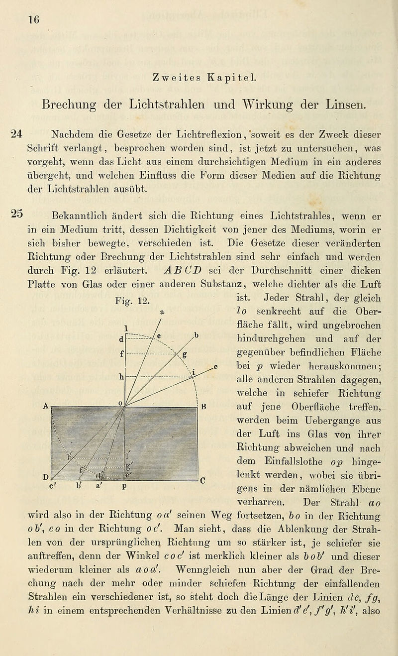 Zweites Kapitel. Brechung der Lichtstrahlen und Wirkung der Linsen. 24 Nachdem die Gesetze der Lichtreflexion, soweit es der Zweck dieser Schrift verlangt, besprochen worden sind, ist jetzt zu untersuchen, was vorgeht, wenn das Licht aus einem durchsichtigen Medium in ein anderes übergeht, und welchen Einfluss die Form dieser Medien auf die Richtung der Lichtstrahlen ausübt. 25 Bekanntlich ändert sich die Richtung eines Lichtstrahles, wenn er in ein Medium tritt, dessen Dichtigkeit von jener des Mediums, worin er sich bisher bewegte, verschieden ist. Die Gesetze dieser veränderten Richtung oder Brechung der Lichtstrahlen sind sehr einfach und werden durch Fig. 12 erläutert. AB CD sei der Durchschnitt einer dicken Platte von Glas oder einer anderen Substanz, welche dichter als die Luft -piQ'. 12. '^^^- Jeder Strahl, der gleich a lo senkrecht auf die Ober- fläche fällt, wird ungebrochen hindurchgehen und auf der gegenüber befindlichen Fläche bei p wieder herauskommen; alle anderen Strahlen dagegen, welche in schiefer Richtung auf jene Oberfläche treffen, werden beim Uebergange aus der Luft ins Glas von ihrer Richtung abweichen und nach dem Einfallslothe op hinge- lenkt werden, wobei sie übri- * - gens in der nämlichen Ebene verharren. Der Strahl ao wird also in der Richtung oa' seinen Weg fortsetzen, &o in der Richtung Ol/, CO in der Richtung oc'. Man sieht, dass die Ablenkung der Strah- len von der ursprünglichen Richtung um so stärker ist, je schiefer sie auftreffen, denn der Winkel coc' ist merklich kleiner als höh' und dieser wiederum kleiner als aoa'. Wenngleich nun aber der Grad der Bre- chung nach der mehr oder minder schiefen Richtung der einfallexiden Strahlen ein verschiedener ist, so steht doch die Länge der Linien de, fg, hi in einem entsprechenden Verhältnisse zu den Linien fü'e',/'p', li'i', also