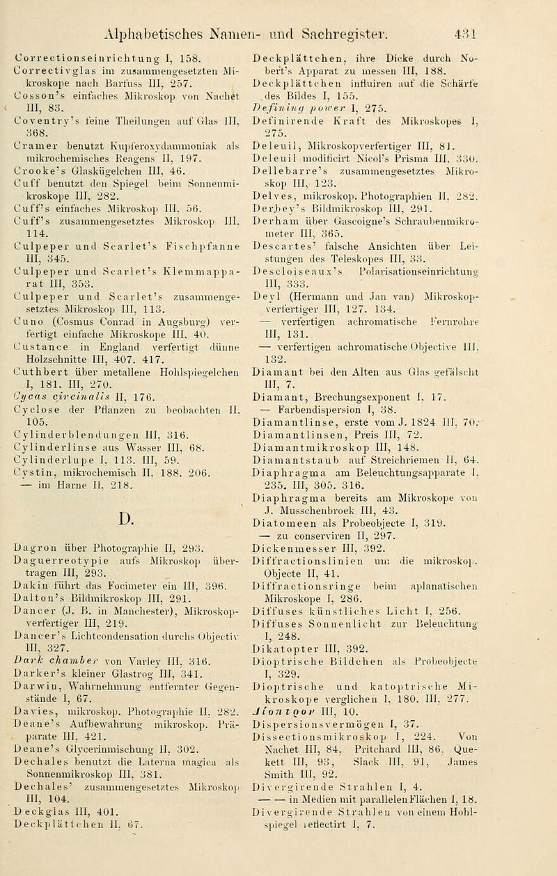 Correctionseinriclitung I, 158. Correctivglas im zusammengesetzten Mi- kroskope nach Baii'uss III, 257. Cosson's einfarhes Mikroskop von Nachet III, 83. Coventrv's t'eine Theilungen auf (ilas III, 368. Cramer benutzt ICupl'eroxyJammoniak als raikrochemisfhes Reagens II, 197. Crooke's Glaskügelchen III, 46. Ouff benutzt den Spiegel beim Sonnenmi- kroskope III, 282. Cuff s einfaches Mikroskop III. 56. Ouff's zusammengesetztes Mikroskop III. 114. Culpeper und Scarlet's Fischpfanne III, 345. Culpeper und Scarlet's Klemmappa- rat III, 353. Culpeper und Scarlet's zusammenge- setztes Mikroskop III, 113. Cuno (Cosmus Conrad in Augsburg) ver- fertigt einfache Mikroskope III, 40. Custance in England verfertigt dünne Holzschnitte III, 407. 417. Cuthbert über metallene Hohlspiegelchen I, 181. III, 270. Cycas circinalis II, 176. Cyclosa der Pflanzen zu beobachten II. 105. Cylinderblendungen III, 316. Cylinderlinse aus Wasser III, 68. Cylinderlupe I, 113. III, 59. Cystin, mikrochemisch IL 188. 206. — im Harne II. 218. D. Dagron über Photographie II, 293. Daguerreotypie aufs Mikroskop über- tragen III, 293. Dakin führt das Focimeter ein III, 396. Dalton's Bildmikroskop III, 291. Dancer (J. B. in Manchester), Mikroskop- verfertiger III, 219. iJancer's Lichtcondensation durchs (Jbjecti\- III, 327. Dark Chamber von Varley III, 316. Darker's kleiner Glastroglll, 341. Darwin, Wahrnehmung entfernter Gegen- stände I, 67. Davies, mikroskop. Photographie II, 282. Deane's Aufbewahrung mikroskop. Prä- parate lil, 421. üeane's Gh-cerinmischuug II, 302. Dechales benutzt die Laterna magica als Sonaenmikroskop III, 381. Dechales' zusammengesetztes Mikroskoji III, 104. D eckglas III, 401. Deckplättchen IL 67. Deckplättchen, ihre Dicke durch Nu- bert's Apparat zu messen III, 188. Deckplättchen influiren auf die Schärfe des Bildes I, 155. Defining ■power I, 275. Definirende Kraft des Mikroskopes I. 275. Deleuil, Mikroskop verfertiger III, 81. Deleuil moditicirt Nicol's Prisma IIL 33u. Dellebar re's zusammengesetztes Mikro- skop m, 123. Delves, mikroskop. Photographien II, 282. DerJ^ey's Bildmikroskop HI, 291. Derham über Gascoigne's Schraubenmikro- meter III, 365. Descartes' falsche Ansichten über Lei- stungen des Teleskopes III, 33. Descloiseaux's Polarisationseinrichtuns,- III, 333. Deyl (Hermann und Jan van) Mikroskop- verfertiger III, 127. 134. — verfertigen achi-omatische Fernrohre III, 131. — verfertigen achromatische Objective HL 132. Diamant bei den Alten aus Glas gefälscht HI, 7. Diamant, Brechungsexponent I, 17. — Farbendispersion T, 38. Diamantlinse, erste vom J. 1824 III, 70.- Diamantlinsen, Preis III, 72. Diamantmikroskop III, 148. Diamantstaub auf Streichriemen If, 64. Diaphragma am Beleuchtungsapparate 1. 235. III, 305. 316. Diaphragma bereits am Mikroskope von J. Musschenbroek III, 43. Diatomeen als Probeobjecte I, 319. — zu conserviren 11, 297. Dickenmesser III, 392. Diffractionslinien uni die mikroskop. Objecte II, 41. Diffractionsringe beim aplanatischen Mikroskope I, 286. Diffuses künstliches Licht I, 256. Diffuses Sonnenlicht zur Beleuchtung I, 248. Dikatopter III, 392. Dioptrische Bildchen als Probeobjecte I, 329. Dioptrische und katoptrische Mi- kroskope verglichen I, 180. IIL 277. J tont 001' III, 10. Dispersionsvermijgen I, 37. Dissectionsmikroskop I, 224. Von Nachet III, 84, Pritchard III, 86. Que- kett HI, 93, Slaek III, 91, James Smith III, 92. Divergirende Strahlen I, 4. in Medien mit parallelen Flächen I, 18. Divergirende Strah 1 en von einem Hohl- spiegel ieflectirt I, 7.