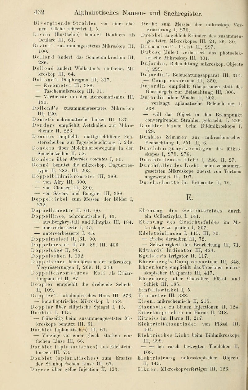 Di-pergirende Strahlen von einer ebe- nen Fläche reflectirt 1, 5. Divini (Eustaehio) benutzt Doublets als Oculare III^ 61. Divini's zusammengesetztes Mikroskop 111. 100. Dollond ändert das Sonnenmikroskop III, 286. Dollond ändert Wollaston's einfaches Mi- kroskop III, 64. Dollond's Diaphragma III, 317. — Eirometer III, 388. — Taschenmikroskop III, 91. — Verdienste um den Achromatismus III, 130. Dollond's zusammengesetztes Mikroskop III, 120. Domet's achromatische Linsen III, 137. Donders empfiehlt Aetzkalien zur Mikro- chemie II, 223. Donders empfiehlt mattgeschlitlene Fen- sterscheiben zur Tagesbeleuchtung I, 249. Donders über Molekularbewegung in den Speichelzellen II, 52. Donders über Mouches volantes I, 90. Donne benutzt die mikroskop. Daguerreo- typie II, 282. III, 293. Doppelbildraikrometer III, 388. — von Airy III, 390. — von Clausen III, 390. — von Savery und Bouguer III, 388. Doppelcirkel zum Messen der Bilder I, 272. Doppellancette II, 61. 90. Doppellinse, achromatische I, 43. — aus Bergkrystall und Flintglas III, 184. — überverbesserte I, 45. — unterverbesserte I, 45. Doppelmeisel II, :61. 90. Doppelmesser II, 59. 89. III, 406. Doppelsäge II, 90. Doppelsehen I, 192. Doppel sehen beim J^Iessen der mikroskop. Vergrösserungen I, 269. II, 246. Doppeltchromsaures Kali als Erhär- tungsmittel II, 87. Doppler empfiehlt die drehende Scheibe II, 109. Doppler's katadioptrisches Haus III. 276. — katadioptrisches Mikroskop I, 178. Doppler über elliptische Spiegel I, 15. Doublet I, 115. — frühzeitig beim zusammengesetzten Mi- kroskope benutzt III, 61. Doublet (aplanatisches) III, 61. — Vorzüge vor einer gleich starken ein- fachen Linse III, 66. Doublet (aplanatisches) aus Edelstein- linseen III, 73. Doublet (aplanatisches) zum Ersätze der Stanhope'schen Linse III, 67. Doyere über gelbe Injection II, 123. Draht zum Messen der mikroskop. Ver- grösserung I, 270. Drebbel angeblich Erfinder des zusammen- gesetzten Mikroskopes III, 21, 26. 30. Drummond's Licht III, 297. Dubosq (Jules) verbessert das photoelek- trische Mikroskop III, 301. Dujardin, Beleuchtung mikroskop. Obiecte I, 229. Dujardin's Beleuchtungsapparat III, 314. ^— Compressorium III, 350. Dujardin empfiehlt Glasprismen statt des Glasspiegels zur Beleuchtung III, 306. Dujardin über Wachs II, 203. — verlangt aplanatische Beleuchtung 1, 238. — will das Object in den Brennpunkt convergirender Strahlen gebracht I, 229. Dunkler Raum beim Bildmikroskope 1. 129. Dunkles Zimmer zur mikroskopischen Beobachtung I, 251. II, 6. Durchdringungsvermögen des Mikro- skoi^es I, 275. 276. Durchfallendes Licht I, 226. II, 27. Durchfallendes Licht beim zusammen- gesetzten Mikroskope zuerst von Tortona angewendet III, 107. Durchschnitte für Präparate II, 79. E. Ebenung des Gesichtsfeldes durch ein Collectivglas I, 141. Ebenung des Gesichtsfeldes im Mi- kroskope zu prüfen I, 307. Edelsteinlinsen I, 115. III, 70. — Preise derselben III, 72. — Schwierigkeit der Bearbeitung 111, 71. Edwards' Indicator III, 424. Eguisier's Irrigator II, 117. Ehrenberg's Compressorium III, 348. Ehrenberg empfiehlt das Trocknen mikro- skopischer Präparate III, 417. Ehrenberg über Chevalier, Plössl und Schiek III, 185. Einfallswinkel I, 5. Eirometer III, 388. Eisen, mikrochemisch II, 215. Eisensalze zu blauen Injectionen II, 124. Eiterkörperchen im Harne II, 218. Ei weiss im Harne II, 217. Elektricitätsentlader von Plössl III, 404. Elektrisches Licht beim Bildmikroskope m, 299. — — bei rasch bewegten Theilcheu II, 109. Elektrisirung mikroskopischer Objecte II, 145. Elkner, Mikroskopverfertiger III, 126.