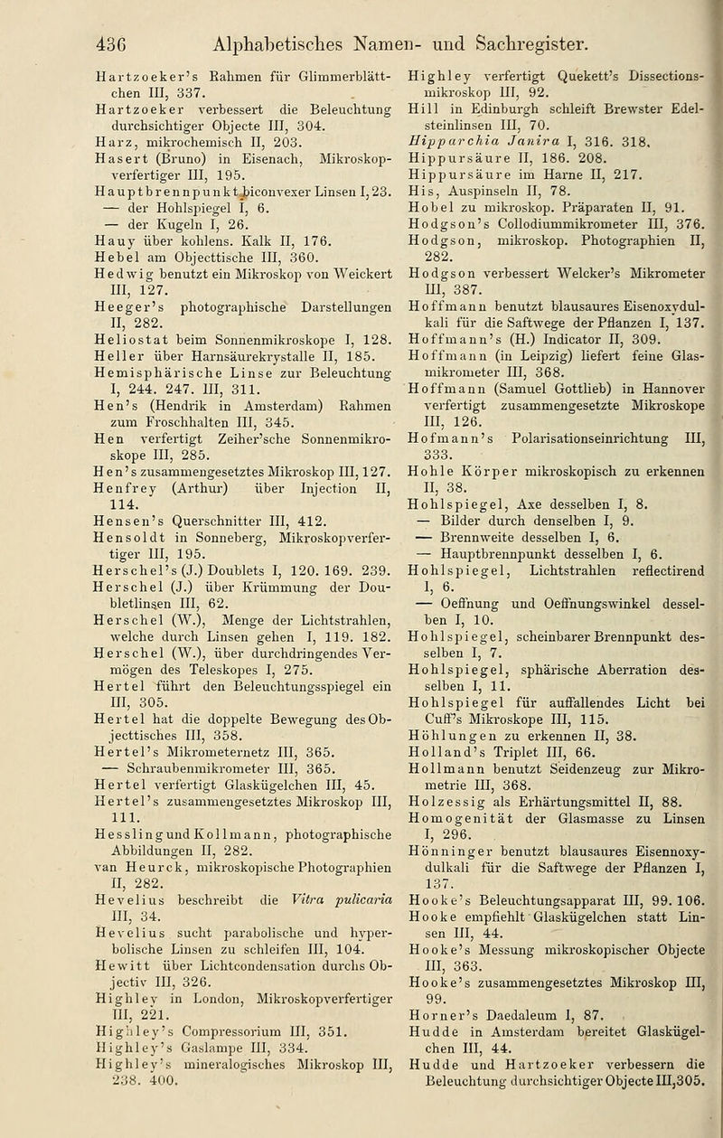 Hartzoeker's Eahmen für Glimmerblätt- chen m, 337. Hartzoeker verbessert die Beleuchtung durchsichtiger Objecte III, 304. Harz, mikrochemisch II, 203. Hasert (Bruno) in Eisenach, Mikroskop- verfertiger III, 195. Hauptbrennpunktj^iconvexer Linsen 1,23. — der Hohlspiegel I, 6. — der Kugeln I, 26. Hauy über kohlens. Kalk II, 176. Hebel am Objecttische III, 360. Hedwig benutzt ein Mikroskop von Weickert III, 127. Heeger's photographische Darstellungen n, 282. Heliostat beim Sonnenmikroskope I, 128. Heller über Harnsäurekrystalle II, 185. Hemisphärische Linse zur Beleuchtung I, 244. 247. III, 311. Hen's (Hendrik in Amsterdam) Rahmen zum Froschhalten III, 345. Hen verfertigt Zeiher'sche Sonnenmikro- skope III, 285. Hen's zusammengesetztes Mikroskop III, 127. Henfrey (Arthur) über Injection II, 114. Hensen's Querschnitter III, 412. Hensoldt in Sonneberg, Mikroskopverfer- tiger III, 195. Herschel's(J.)Doublets I, 120.169. 239. Herschel (J.) über Krümmung der Dou- bletlinsen III, 62. Herschel (W.), Menge der Lichtstrahlen, welche durch Linsen gehen I, 119. 182. Herschel (W.), über durchdringendes Ver- mögen des Teleskopes I, 275. Hertel führt den Beleuchtungsspiegel ein UI, 305. Hertel hat die doppelte Bewegung desOb- jecttisches III, 358. Hertel's Mikrometernetz III, 365. — Schraubenmikrometer III, 365. Hertel verfertigt Glaskügelchen III, 45. Hertel's zusammengesetztes Mikroskop III, 111. H e s s 1 i n g und K o 11 m a n n, photographische Abbildungen II, 282. van Heurck, mikroskopische Photographien II, 282. Hevelius beschreibt die Vitra pulicaria III, 34. Hevelius sucht parabolische und hyper- bolische Linsen zu schleifen III, 104. Hewitt über Lichtcondensation durchs Ob- jectiv III, 326. Highlev in London, Mikroskopverfertiger III, 221. Highley's Compressorium III, 351. Highley's Gaslampe lU, 334. Highley's mineralogisches Mikroskop III, 238. 400. Highley verfertigt Quekett's Dissections- mikroskop III, 92. Hill in Edinburgh schleift Brewster Edel- steinHnsen III, 70. Hipparchia Janira I, 316. 318. Hippursäure II, 186. 208. Hippursäure im Harne II, 217. His, Auspinseln II, 78. Hobel zu mikroskop. Präparaten II, 91. Hodgson's Collodiummikrometer III, 376. Hodgson, mikroskop. Photographien II, 282. Hodgson verbessert Welcker's Mikrometer m, 387. Ho ff mann benutzt blausaures Eisenoxydul- kali für die Saftwege der Pflanzen I, 137. Hoffmann's (H.) Indicator II, 309. Hoffmann (in Leipzig) liefert feine Glas- mikrometer III, 368. Hoffmann (Samuel Gottlieb) in Hannover verfertigt zusammengesetzte Mikroskope III, 126. H 0 f m a n n' s Polarisationseinrichtung III, 333. Hohle Körper mikroskopisch zu erkennen II, 38. Hohlspiegel, Axe desselben I, 8. — Bilder durch denselben I, 9. — Brennweite desselben I, 6. — Hauptbrennpunkt desselben I, 6. Hohlspiegel, Lichtstrahlen reflectirend I, 6. — OefFnung und Oeffnungswinkel dessel- ben I, 10. Hohlspiegel, scheinbarer Brennpunkt des- selben I, 7. Hohlspiegel, sphärische Aberration des- selben I, 11. Hohlspiegel für auffallendes Licht bei Cuff's Mikroskope HI, 115. Höhlungen zu erkennen II, 38. Holland's Triplet III, 66. Hollmann benutzt Seidenzeug zur Mikro- metrie III, 368. Holzessig als Erhärtungsmittel II, 88. Homogenität der Glasmasse zu Linsen I, 296. Hönninger benutzt blausaures Eisennoxy- dulkali für die Saftwege der Pflanzen I, 137. Hooke's Beleuchtungsapparat III, 99. 106. H 0 0 k e empfiehlt Glaskügelchen statt Lin- sen III, 44. Hooke's Messung mikroskopischer Objecte m, 363. Hooke's zusammengesetztes Mikroskop III, 99. Horner's Daedaleum I, 87. Hudde in Amsterdam bereitet Glaskügel- chen III, 44. Hudde und Hartzoeker verbessern die Beleuchtung durchsichtiger ObjecteIIIjSOö.