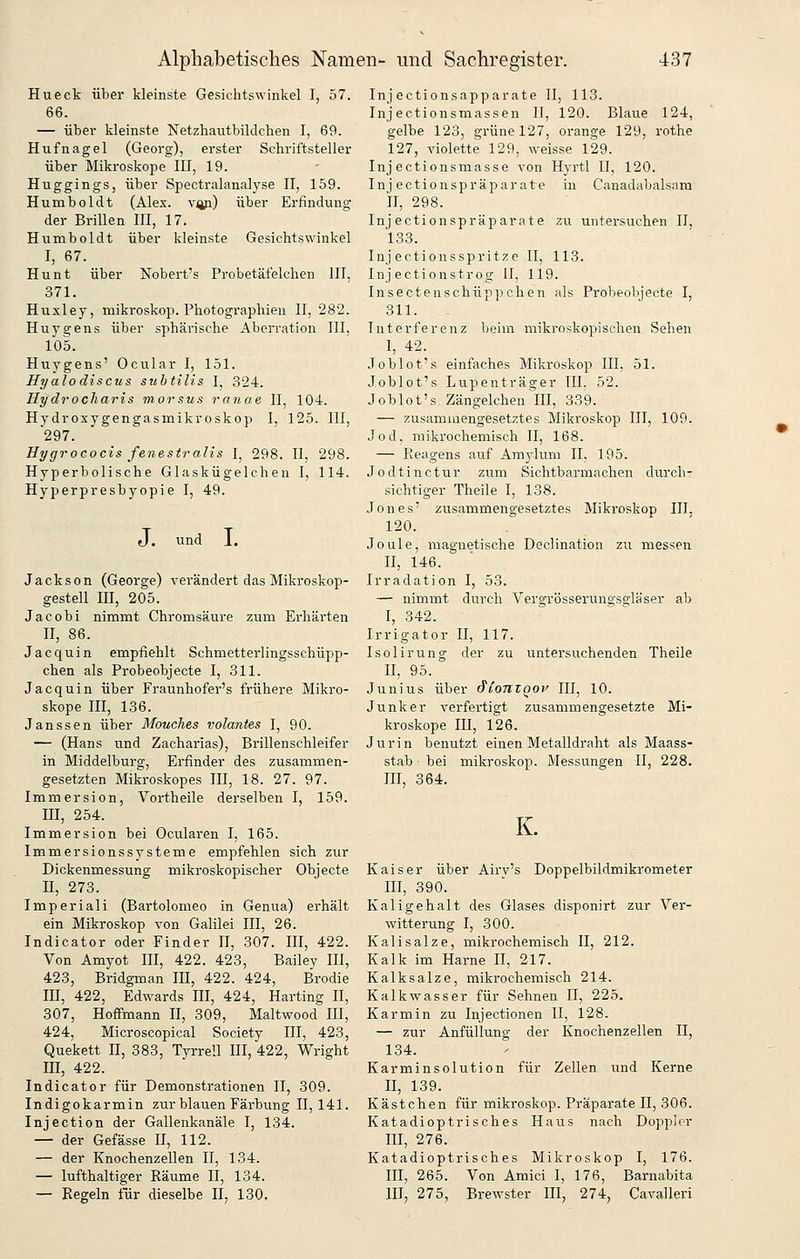 Hu eck über kleinste Gesichtswinkel I, 57. 66. — über kleinste Netzhautbildchen I, 69. Hufnagel (Georg), erster Schriftsteller über Mikroskope HI, 19. Huggings, über Spectralanalyse 11, 159. Humboldt (Alex, v^) über Erfindung der Brillen HI, 17. Humboldt über kleinste Gesichtswinkel I, 67. Hunt über Nobert's Probetäfelchen III, 371. Huxley, mikroskop. Photographien II, 282. Huygens über sphärische Aberration III, 105. Huygens' Ocular I, 151. Hyalodiscus suhtills I, 324. Hydrocliaris morsus ranae II, 104. Hydroxygengasmikroskop I, 125. III, 297. Hygrococis fenestralis I, 298. II, 298. Hyperbolische Glaskügelchen I, 114. Hyperpresbyopie I, 49. J. und L Jackson (George) verändert das Mikroskop- gestell m, 205. Jacobi nimmt Chromsäure zum Erhärten II, 86. Jacquin empfiehlt Schmetterlingsschüpp- chen als Probeobjecte I, 311. Jacquin über Fraunhofer's frühere Mikro- skope III, 136. Janssen über Mouches volantes I, 90. — (Hans und Zacharias), Brillenschleifer in Middelburg, Erfinder des zusammen- gesetzten Mikroskopes III, 18. 27. 97. Immersion, Vortheile derselben I, 159. m, 254. Immersion bei Ocularen I, 165. Immersionssysteme empfehlen sich zur Dickenmessung mikroskopischer Objecte n, 273. Imperiali (Bartolomeo in Genua) erhält ein Mikroskop von Galilei III, 26. Indicator oder Finder 11, 307. III, 422. Von Amyot IH, 422. 423, Bailey III, 423, Bridgman III, 422. 424, Brodie III, 422, Edwards HI, 424, Harting II, 307, Hoffmann II, 309, Maltwood HI, 424, Microscopical Society III, 423, Quekett H, 383, Tyrrell IH, 422, Wright m, 422. Indicator für Demonstrationen II, 309. Indigokarmin zur blauen Färbung 11,141. Injection der Gallenkanäle I, 134. — der Gefässe II, 112. — der Knochenzellen II, 134. — lufthaltiger Räume II, 134. — Regeln für dieselbe II, 130, Injectionsapparate II, 113. Injectionsmassen II, 120. Blaue 124, gelbe 123, grüne 127, orange 129, rothe 127, violette 129, weisse 129. Injectionsmasse von Hyrtl II, 120. Inj ectionspräparate in Canadabals;\ra II, 298. Injectionspräparate zu untersuchen 11. 133. Injertionsspritze II, 113. Injectionstrog II, 119. Insectenschüppehen als Probeobjecte I, 311. Interferenz beim mikroskopischen Sehen I, 42. Joblot's einfaches Mikroskop III, 51. Joblot's Lupenträger III, 52. Joblot's Zängelchen III, 339. — zusammengesetztes Mikroskop III, 109. Jod, mikrochemisch II, 168. — Reagens auf Amjdum II, 195. Jodtinctur zum Sichtbarmachen durch- sichtiger Theile I, 138. Jones' zusammengesetztes Mikroskop HI, 120. Joule, magnetische Declination zu messen II, 146. Irradation I, 53. — nimmt durch Vergrösseruno'sgläser ab I, 342. Irrigator II, 117. Isolirung der zu untersuchenden Theile II, 95. Junius über ^lonzQov III, 10. Junker verfertigt zusammengesetzte Mi- kroskope lU, 126. Jurin benutzt einen Metalldraht als Maass- stab bei mikroskop. Messungen II, 228. in, 364. K. Kaiser über Airv's Doppelbildmikrometer III, 390. Kaligehalt des Glases disponirt zur Ver- witterung I, 300. Kalisalze, mikrochemisch II, 212. Kalk im Harne II, 217. Kalksalze, mikrochemisch 214. Kalkwasser für Sehnen II, 225. Karmin zu Injectionen II, 128. — zur Anfüllung der Knochenzellen II, 134. Karminsolution für Zellen und Kerne II, 139. Kästchen für mikroskop, Präparate II, 306. Katadioptrisches Haus nach Doppler III, 276. Katadioptrisches Mikroskop I, 176. III, 265. Von Amici I, 176, Barnabita III, 275, Brewster III, 274, Cavalleri