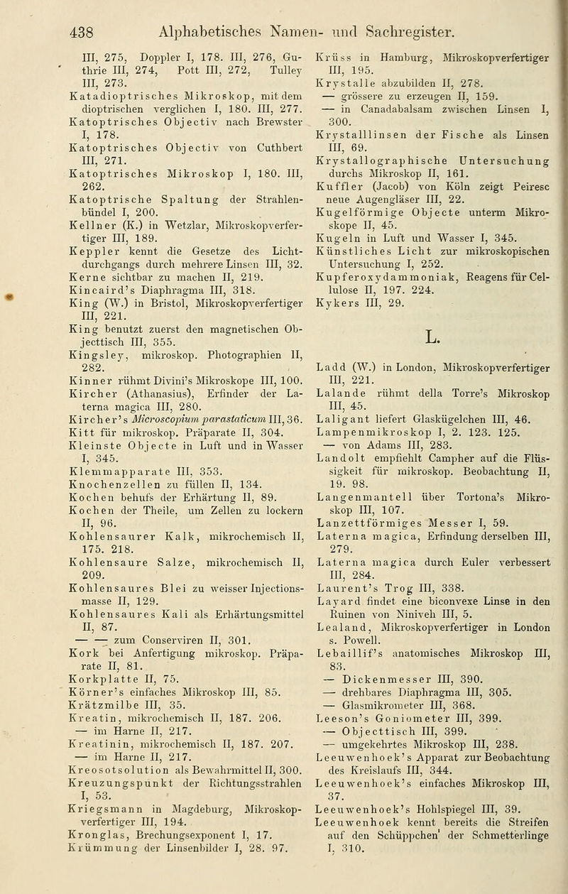 III, 275, Doppler I, 178. III, 276, Gu- thrie III, 274, Pott III, 272, Tulley III, 273. Katadioptrisches Mikroskop, mit dem dioptrischen verglichen I, 180. III, 277. Katoptrisches Objectiv nach Brewster I, 178. Katoptrisches Objectiv von Cuthbert III, 271. Katoptrisches Mikroskop I, 180. III, 262. Katoptrische Spaltung der Strahlen- bündel I, 200. Kellner (K.) in Wetzlar, Mikroskopverfer- tiger DI, 189. Keppler kennt die Gesetze des Licht- durchgangs durch mehrere Linsen III, 32. Kerne sichtbar zu machen II, 219. Kincaird's Diaphragma III, 318. King (W.) in Bristol, Mikroskopverfertiger m, 221. King benutzt zuerst den magnetischen Ob- jecttisch III, 355. Kingsley, mikroskop. Photographien II, 282. Kinner rühmt Divini's Mikroskope 111,100. Kirch er (Athanasius), Erfinder der La- terna magica III, 280. K i r c h e r' s Microscopium parastaticum III, 3 6. Kitt für mikroskop. Präparate II, 304. Kleinste Objecto in Luft und in Wasser I, 345. Klemmapparate III, 353. Knochenzellen zu füllen II, 134. Kochen behufs der Erhärtung II, 89. Kochen der Theile. um Zellen zu lockern II, 96. Kohlensaurer Kalk, mikrochemisch II, 175. 218. Kohlensaure Salze, mikrochemisch II, 209. Kohlensaures Blei zu weisser Injections- masse II, 129. Kohlensaures Kali als Erhärtungsmittel II, 87. — —• zum Conserviren II, 301. Kork bei Anfertigung mikroskop. Präpa- rate II, 81. Korkplatte II, 75. Körner's einfaches Mikroskop III, 85. Krätzmilbe III, 35. Kreatin, mikrochemisch II, 187. 206. — im Harne II, 217. Kreatinin, mikrochemisch II, 187. 207. — im Harne II, 217. Kreosotsolution als BewahrmittelII, 300. Kreuzungspunkt der Richtungsstrahlen I, 53. Kriegsmann in Magdeburg, Mikroskop- verfertiger III, 194. Krön glas, Brechungsexponent I, 17. Krümmung der Linsenbilder I, 28. 97. Krüss in Hamburg, Mikroskopverfertiger III, 195. Krystalle abzubilden II, 278. — grössere zu erzeugen 11, 159. — in Canadabalsam zwischen Linsen I, 300. Krystalllinsen der Fische als Linsen III, 69. Krystallographische Untersuchung durchs Mikroskop II, 161. Kuffler (Jacob) von Köln zeigt Peiresc neue Augengläser III, 22. Kugelförmige Objecte unterm Mikro- skope II, 45. Kugeln in Luft und Wasser I, 345. Künstliches Licht zur mikroskopischen Untersuchung I, 252. Kupfer Oxydammoniak, Reagens für Cel- lulose n, 197. 224. Kykers III, 29. L. Ladd (W.) in London, Mikroskopverfertiger HI, 221. Lalande rühmt della Torre's Mikroskop m, 45. Laiigant liefert Glaskügelchen IE, 46. Lampenmikroskop I, 2. 123. 125. — von Adams III, 283. Landolt empfiehlt Campher auf die Flüs- sigkeit für mikroskop. Beobachtung 11, 19. 98. Langenmantell über Tortona's Mikro- skop m, 107. Lanzettförmiges Messer I, 59. Laterna magica, Erfindung derselben III, 279. Laterna magica durch Euler verbessert III, 284. Laurent's Trog III, 338. Layard findet eine biconvexe Linse in den Ruinen von Niniveh III, 5. Lealand, Mikroskopverfertiger in London s. Powell. Lebaillif's anatomisches Mikroskop HI, 83. — Dickenmesser III, 390. — drehbares Diaphragma III, 305. — Glasmikrometer III, 368. Leeson's Goniometer III, 399. — Objecttisch III, 399. — umgekehrtes Mikroskop III, 238. Leeuwenhoek's Apparat zur Beobachtung des Kreislaufs HI, 344. Leeuwenhoek's einfaches Mikroskop III, 37. Leeuwenhoek's Hohlspiegel III, 39. Leeuwenhoek kennt bereits die Streifen auf den Schüppchen' der Schmetterlinge L 310.