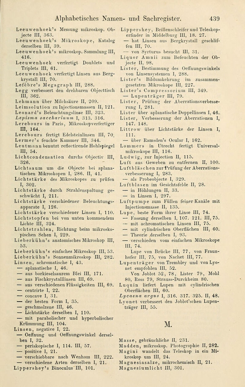 Leeuwenhoek's Messung mikroskop. Ob- jecte III, 363. Leeuwenhoek's Mikroskope, Katalog derselben III, 39. Leeuwenhoek's mikroskop. Sammlung III, 416. Leeuwenhoek verfertigt Doublets und Triplets III, 61. Leeuwenhoek verfertigt Linsen aus Berg- krystall III, 70. Lefebre's Megagraph III, 288. Legg verbessert den drehbaren Objecttisch III, 362. Lehmann über Milchsäure II, 209. Leimsolution zulnjectionsmassen II, 121. Leonard's Beleuchtungslinse III, 323. Lepisma saccharinum I, 313. 316. Lerebours in Paris, Mikroskopverfertiger III, 164. Lerebours fertigt Edelsteinlinsen III, 70. Lermer's feuchte Kammer III, 344. Leutmann benutzt reflectirende Hohlspiegel III, 54. Lichtcondensation durchs Objectiv III, 326. Lichtsaum um die Objecte bei aplana- tischen Mikroskopen I, 286. II, 41. Lichtstärke des Mikroskopes zu prüfen I, 302. Lichtstärke durch Strahlenspaltung ge- schwächt I, 211. Lichtstärke verschiedener Beleuchtungs- apparate I, 126. Lichtstärke verschiedener Linsen I, 110. Lichtstopfen bei von unten kommendem Lichte III, 324. Lichtstrahlen, Richtung beim mikrosko- pischen Sehen I, 229. Lieberkühn's anatomisches Mikroskop III, 53. Lieberkühn's einfaches Mikroskop 111,53. Lieberkühn's Sonnenmikroskop III, 282. Linsen, achromatische I, 43. — aplanatische I, 46. — aus borkieselsaurem Blei III, 171. — aus Fischkrystalllinsen III, 69. — aus verschiedenen Flüssigkeiten III, 69. — centrirte I, 22. — concave I, 31. — der besten Form I, 35. — geschmolzene III, 46. — Lichtstärke derselben I, 110. — mit parabolischer und hyperbolischer Krümmung III, 104. Linsen, negative I, 22. — Oeffnung und Oeffnungswinkel dersel- ben I, 32. — periskopische I, 114. III, 57. — positive I, 21. — verschiebbare nach Wenham III, 222. — verschiedene Arten derselben I, 21. Lippershey's Binoculus III, 101. Lippershey, Brillenschleifer und Teleskop- erfinder in Middelburg III, 18. 27. — hat Linsen aus Bergkrystall geschlif- fen III, 70. —■ von Syrturus besucht III, 31. Liquor Amnii zum Befeuchten der Ob- jecte II, 98. List er, Bestimmung des Oeffnungswinkels von Linsensystemen I, 288. Lister's Bildumkehrung im zusammen- gesetzten Mikroskope III, 227. Lister's Compressorium III, 349. — Lupenträger III, 79. Li st er, Prüfung der Aberrationsverbesse- rung I, 281. Lister über aplanatische Doppellinsen I, 46.. Li st er, Verbesserung der Aberrationen I, 147. 148. Littrow über Lichtstäi-ke der Linsen I, 111. — über Ramsden's Ocular I, 162. Lommers in Utrecht fertigt Universal- mikroskope III, 116. Ludwig, zur Injection II, 115. Luft aus Geweben zu entfernen 11, 100. Luftbläschen zur Prüfung der Aberrations- verbesserung I, 283. — als Probeobjecte I, 329. Luftblasen im Gesichtsfelde II, 28. — in Höhlungen II, 33. — in Linsen I, 297. Luftpumpe zum Füllen feiner Kanäle mit Injectionsmasse II, 135. Lupe, beste Form ihrer Linse III, 74. — Fassung derselben I, 107. 121. HI, 75. — mit achromatischen Linsen III, 75. — mit cylindrischen Oberflächen III, 60. — Theorie .derselben I, 93. — verschieden vom einfachen Mikroskope HI, 74. Lupe von Brücke III, 77, von Fraun- hofer HI, 75, von Nachet HI, 77. Lupenträger von Trembley und von Lyo- net empfohlen III, 52. Von Joblot 52, 78, Lister 79, Mohl 80, Ross 79, Strauss-Durckheim 80. Luquin liefert Lupen mit cylindrischen Oberflächen HI, 60. Lycaena argus I, 316. 317. 325. II, 48. Lyonet verbessert den Joblot'schen Lupen- ti'äger III, 55. M. Masse, gebräuchliche II, 231. Madden, mikroskop. Photographie 11,282. Magini wandelt das Teleskop in ein Mi- kroskop um III, 24. Magnesiasalze, mikrochemisch II, 21, Magnesiumlicht III, 301,