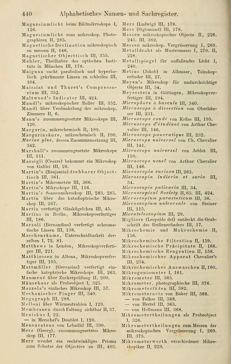 Magnesiumlicht beim Bildmikroskope I, 126. Magnesiumlicht zum mikroskop. Photo- graphiren II, 285. Magnetische Declination mikroskopisch zu messen II, 146. Magnetischer Objecttisch III, 355. Mahler, Theilhaber des optischen Insti- tuts in München III, 178. Maignan sucht parabolisch und h}T)erbo- lisch gekrümmte Linsen zu schleifen III, 104. Maissiat und Thuret's Compresso- rium m, 352. Maltwood's IndicatoT III, 424. Mandl's mikroskopischer Roller III, 852. Man dl über Verdunkelung des mikroskop. Zimmers II, 6. Mann's zusammengesetzte Mikroskope III, 120. Mar gar in, mikrochemisch II, 189. Margarinsäure, mikrochemisch II, 190. Marine glue, dessen Zusammensetzung III, 342. Marshall's zusammengesetzte Mikroskope III, 111. Marsigli (Cesare) bekommt ein Mikroskop von Galilei III, 26. Martin's (Benjamin) drehbarer Object- tisch III, 361. Martin's Mikrometrie III, 366. Martin's Mikroskope III, 116. Martin's Sonnenmikroskop III, 288. 285. Martin über das katadioptrische Mikro- skop III, 267. Martin verfertigt Glaskügelchen III, 45. Martins in Berlin, Mikroskopverfertiger m, 186. Marzoli (Bernandino) verfertigt achroma- tische Linsen III, 138. Maschenräume, Unterscheidbarkeit der- selben I, 72. 81. Matthews in London, Mikroskopverferti- ger m, 221. Matthiessen in Altena, Mikroskopverfer- tiger III, 195. Mattmüller (Gervasius) verfertigt ein- fache katoptrische Mikroskope III, 263. Maumene über Zuckerprüfung II, 200. Mäusehaar als Probeobject I, 325. Mazzola's einfaches Mikroskop III, 57. Mechanischer Finger III, 840. Megagraph III, 288. Melloni über Wärmestrahlen I, 129. Membranen durch Faltung sichtbar II, 87. Meniskus I, 22. — in Herschel's Doublet I, 120. Mensurateur von Lebaillif III, 390. Merz (Georg), zusammengesetztes Mikro- skop III, 177. Merz wendet ein rechtwinkliges Prisma zum Schutze der Oljjective an III, 403. Merz (Ludwig) III, 178. Merz (Sigismund) III, 178. Messen mikroskopischer Objecte II, 226. 245. III, 362. Messen mikroskop. Vergrösserung I, 269. Metalldraht als Mustermaass I, 270. 11, 228. Metallspiegel für auffallendes Licht I, 240. Met ins (Jakob) in Alkmaar, Teleskop- erfinder m, 27. Meyen's Miki-oskop für undurchsichtige Objecte HI, 54. Meyer stein in Göttingen, Mikroskopver- fertiger m, 194. Microphore a hascule III, 340. Microscope a dissection von Oberhäu- ser III, 231. Microscope coude von Krüss III, 195. Microscope d^etudiant von Arthur Che- valier III, 146. Microscope pancratique III, 232. Microscope universel von Ch. Chevalier III, 141.~ Microscope universel von Joblot III, 110. Microscope usuel von Arthur Chevalier III, 146. Microscopiia curiosa III, 263. Microscopia ludicria et seria UI, 34. Microscopia pulicaria III, 34. Microscopical Society 11,65. III, 424. Microscopium parastctticum III, 36. Microscopium universale von Steiner III, 115. Microtelescopium III, 29. Migliore (Leopoldo del) entdeckt die Grab- schrift des Brillenerfinders III, 17. Mikrochemie und Makrochemie II, 156. Mikrochemische Filtration II, 159. Mikrochemische Präcipitate II, 166. Mikrochemische Reagentien II, 158. Mikrochemischer Apparat Chevalier's III, 234. Mikrochemisches Auswaschen II, 160. Mikrogoniometer I, 161. Mikrometer III, 365. Mikrometer, photographische III, 376. Mikrometerfäden III, 382. Mikrometernetz von Baker III, 368. — von Folkes III, 368. — von Hertel III, 365. — von Hollmann III, 368. Mikrometertheilungen als Probeobject I, 326. Mikrometertheilungen zumMessen der mikroskopischen Vergrösserung I, 269. III, 375. Mikrometerwerth verschiedener Mikro- skopiker II, 229.