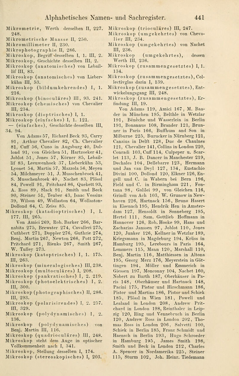 Mikrometrie, Werth derselben II, 227. 248. Mikrometrische Maasse II, 250. Mikromillimeter II, 230. Mikrophotographie II, 286. Mikroskop, Begriff desselben I, 1. III, 2. Mikroskop, Geschichte desselben III, 2. Mikroskop (anatomisches) von Lebail- lif III, 83. Mikroskop (anatomisches) von Lieber- kühn ni, 53. Mikroskop (bildumkehrendes) l, 1. 216. Mikroskop (binoculäres) III, 93. 241. Mikroskop (chemisches) von Chevalier III, 234. Mikroskop (dioptrisches) I, 1. Mikroskop (einfaches) I, 1. 121. — (einfaches), Geschichte desselben III, 34. 94. Von Adams 57, Richard Beck 93, Carry 91, Arthur Chevalier 82, Ch. Chevalier 81, Cuff 56, Cuno in Augsburg 40, Dol- lond 91, von Gleichen 51, Hartzoeker 41, Joblüt 51, Jones 57, Körner 85, Lebail- lif 83, Leeuwenhoek 37, Lieberkühn 53, Lyonet 54, Martin 57, Mazzola 56, Meyen 54, Milchmeyer 51, J. Musschenbroek 41, S. Musschenbroek 40, Nachet 83, Plössl 84, Powell 91, Pritchard86, Quekett 93, A. Ross 89, Slack 91, Smith und Beck 90, Steiner 51, Teuber 43, Isaac Vossius 39, Wilson 49, Wollaston 64, Wollaston- Dollond 64, C. Zeiss 85. Mikroskop (katadioptrisches) I, I. 177. III, 265. Von Amici269, Rob. Barker 266, Bar- nabita 275, Brewster 274, Cavalleri 275, Cuthbert 271, Doppler 276, Guthrie 274, Benj. Martin 267, Newton 266, Pott 272, Pritchard 271, Rienks 267, Smith 267, W. Tulley 273. Mikroskop (katoptrisches) I, 1. 175. III, 263. Mikroskop (mineralogisches) 111,238. Mikroskop (multoculäres) I, 208. Mikroskop (pankratisches) I, 2. 219. Mikroskop (photoelektrisches) I, 2. III, 300. Mikroskop (photographisches) II, 286. m, 293. Mikroskop (polarisirendes) I, 2. 257. m, 329. Mikroskop (polydynamisches) I, 2. 136. Mikroskop (polydynamisches) von Benj. Martin III, 116. Mikroskop (quadrioculäres) III, 248. Mikroskop steht dem Auge in optischer Vollkommenheit nach I, 341. Mikroskop, Stellung desselben I, 174. Mikroskop (stereoskopisches) I, 203. Mikroskop (trioculäres) III, 247. Mikroskop (umgekehrtes) von Cheva- lier III, 234. Mikroskop (umgekehrtes) von Machet m, 236. Mikroskop (umgekehrtes), dessen Werth III, 236. Mikroskop (zusammengesetztes) I, 1. 134. Mikroskop (zusammengesetztes), Col- lectivglas darin I, 139. Mikroskop (zusammengesetztes), Ent- wickelungsgang III, 248. Mikroskop (zusammengesetztes), Er- findung III, 19. Von Adams 119, Amici 167, M. Baa- der in München 195, Belthle in Wetzlar 191, Beneche und Wasserlein in Berlin 191, Bonannus 108, Brander 121, Brun- ner in Paris 166, Buffhum and Son in Milburne 225, Burucker in Nürnberg 121, Canzius in Delft 128, Duc de Chaulnes 121, Chevalier 141, Collins in London 220, Conradi 103, Cuff 114, Culpeper u. Scar- let 113, J. B. Dancer in Manchester 219, Dechales 104, Dellebarre 123, Hermann und Jan van Deyl 127, 134, Eustachio Divini 100, Dollond 120, Elkner 126, En- geil und C. in Wabern bei Bern 196, Field und C. in Birmingham 221, Fon- tana 98, Galilei 99, von Gleichen 116, Grindl von Ach 103, W. Grunow in New- haven 226, Hartnack 156, Bruno Hasert in Eisenach 195, Hendrik Hen in Amster- dam 127, Hensoldt in Sonneberg 195, Hertel 111, Sam. Gottlieb Hoffmann in Hannover 126, Rob. Hooke 99, Hans und Zacharias Janssen 97, Joblot 110, Jones 120, Junker 126, Kellner in Wetzlar 189, Kriegsmann in Magdeburg 194, Krüss in Hamburg 195, Lerebours in Paris 164, Lommers 115, Mann 120, Marshall 110, Benj. Martin 116, Matthiessen in Altona 195, Georg Merz 176, Meyerstein in Göt- tingen 194, Möller und Emmerich in Giessen 197, Monconny 104, Nachet 160, Nobert zu Barth 187, Oberhäuser in Pa- ris 148, Oberhäuser und Hartnack 148, Pacini 175, Pistor und Hirschmann 186, Pistor und Martins 186, Pistor und Schiek 185, Plössl in Wien 181, Powell und Lealand in London 208, Andrew Prit- chard in London 198, Reinthaler in Leip- zig 120, Ring und Vennebruch in Berlin 120, Andrew Ross in London 202, Tho- mas Ross in London 206, Salvetti 100, Schiek in Berlin 185, Franz Schmidt und Haensch in Berlin 193, Hugo Schroeder in Hamburg 195, James Smith 198, Smith und Beck in London 212, Charles A. Spencer in Nordamerika 225, Steiner 115, Sturm 102, Joh. Heinr. Tiedemann