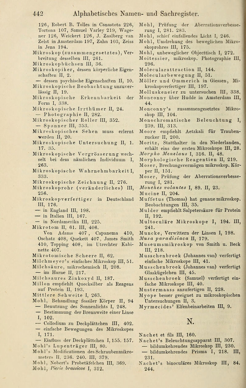 126, Robert B. Tolles in Canastota 226, Tortona 107, Samuel Varley 219, Wage- ner 126, Weickert 126, J. Zaalberg van Zelst in Amsterdam 197, Zahn 103, Zeiss in Jena 194. Mikroskop (zusammengesetztes), Ver- breitung desselben III, 261. Mikroskopbüchsen III, 36. Mikroskopiker, dessen körperliche Eigen- schaften II, 2. — dessen psychische Eigenschaften II, 10. Mikroskopische Beobachtung unzuver- lässig II, 19. Mikroskopische Erkennbarkeit der Form I, 338. Mikroskopische Irrthümer II, 24. — Photographie II, 282. Mikroskopischer Eoller III, 352. — Spanner III, 353. Mikroskopisches Sehen muss erlernt werden II, 20. Mikroskopische Untersuchung II, 1. 17. 35. Mikroskopische Vergrösserung wech- selt bei dem nämlichen Individuum I, 263. Mikroskopische Wahrnehmbarkeit I, 333. Mikroskopische Zeichnung II, 276. Mikroskoprohr (veränderliches) III, 256. Mikroskopverfertiger in Deutschland III, 176. — in England III, 198. — in Italien III, 167. — in Nordamerika III, 225. Mikrotom II, 61. III, 406. Von Adams 407 , Capanema 410, Oschatz 408, Quekett 407, James Smith 410, Topping 408, im Utrechter Kabi- nette 407. Mikrotomische Scheere II, 62. Milchmeyer's einfaches Mikroskop III, 51. Milchsäure, mikrochemisch II, 208. — im Harne II, 217. Milchsaures Zinkoxyd II, 187. Millon empfiehlt Quecksilber als Reagens auf Protein II, 193. Mittlere Sehweite I, 263. Mohl, Behandlung fossiler Körper II, 94 — Benutzung des Sonnenlichts I, 248. — Bestimmung der Brennweite einer Linse I, 102. — Collodium zu Deckplättchen III, 402. — einfache Bewegungen des Mikrbskopes I, 171. — Einfluss der Deckplättchen 1,155. 157. Mohl's Lupenträger III, 80. Mohl's Modificationen des Schraubenmikro- meters II, 236. 240. III, 379. Mohl, Nobert's Probetäfelchen III, 369. Mohl, Pieris brassicae I, 312. Mohl, Prüfung der Aberrationsverbesse- rung I, 281. 283. Mohl, schief einfallendes Licht I, 246. Mohl, Umdi-ehung des beweglichen Mikro- skoprohres III, 175. Mohl, unbeweghcher Objecttisch I, 272. Moitessier, mikroskop. Photographie III, 296. Molecularattraction II, 144. Molecularbewegung II, 51. Möller und Ommerich in Giessen, Mi- kroskopverfertiger III, 197. Molluskeneier zu untersuchen III, 338. Monconnv über Hudde in Amsterdam III, 44. Monconny's zusammengesetztes Mikro- skop III, 104. Monochromatische Beleuchtung I, 239. m, 313. Moore empfiehlt Aetzkali für Trauben- zucker II, 200. Moritz, Statthalter in den Niederlanden, erhält eins der ersten Mikroskope III, 28. Morpho Menelaus I, 316. II, 48. Morphologische Reagentien U, 219. Moser, Brechungsvermögen mikroskop. Kör- per II, 151. Moser, Prüfung der Aberrationsverbesse- rung I, 281. Mouches volantes I, 89. II, 23. Mucine II, 204. Muffetus (Thomas) hat genaue mikroskop. Beobachtungen III, 35, Mulder empfiehlt Salpetersäure für Protein II, 192. Multoculäre Mikroskope I, 194. IIX, 241. Muncke, Verwittern der Linsen I, 198. Musa paradisiaca II, 179. Museumsmikroskop von Smith u. Beck III, 218. Musschenbroek (Johannes van) verfertigt einfache Mikroskope III, 41. Musschenbroek (Johannes van) verfertigt Glaskügelchen III, 45. Musschenbroek (Samuel) vei-fertigt ein- fache Mikroskope III, 40. Mustermaass anzufertigen II, 228. Myope besser geeignet zu mikroskopischen Untersuchungen II, 3. Myrmecides' Elfenbeinarbeiten UI, 9. N. Nachet et fils III, 160. Nachet's Beleuchtungsapparat III, 307. — bildumkehrendes Mikroskop III, 230. — bildumkehrendes Prisma I, 218. III, 231. Nachet's binoculäres Mikroskop III, 84. 244.