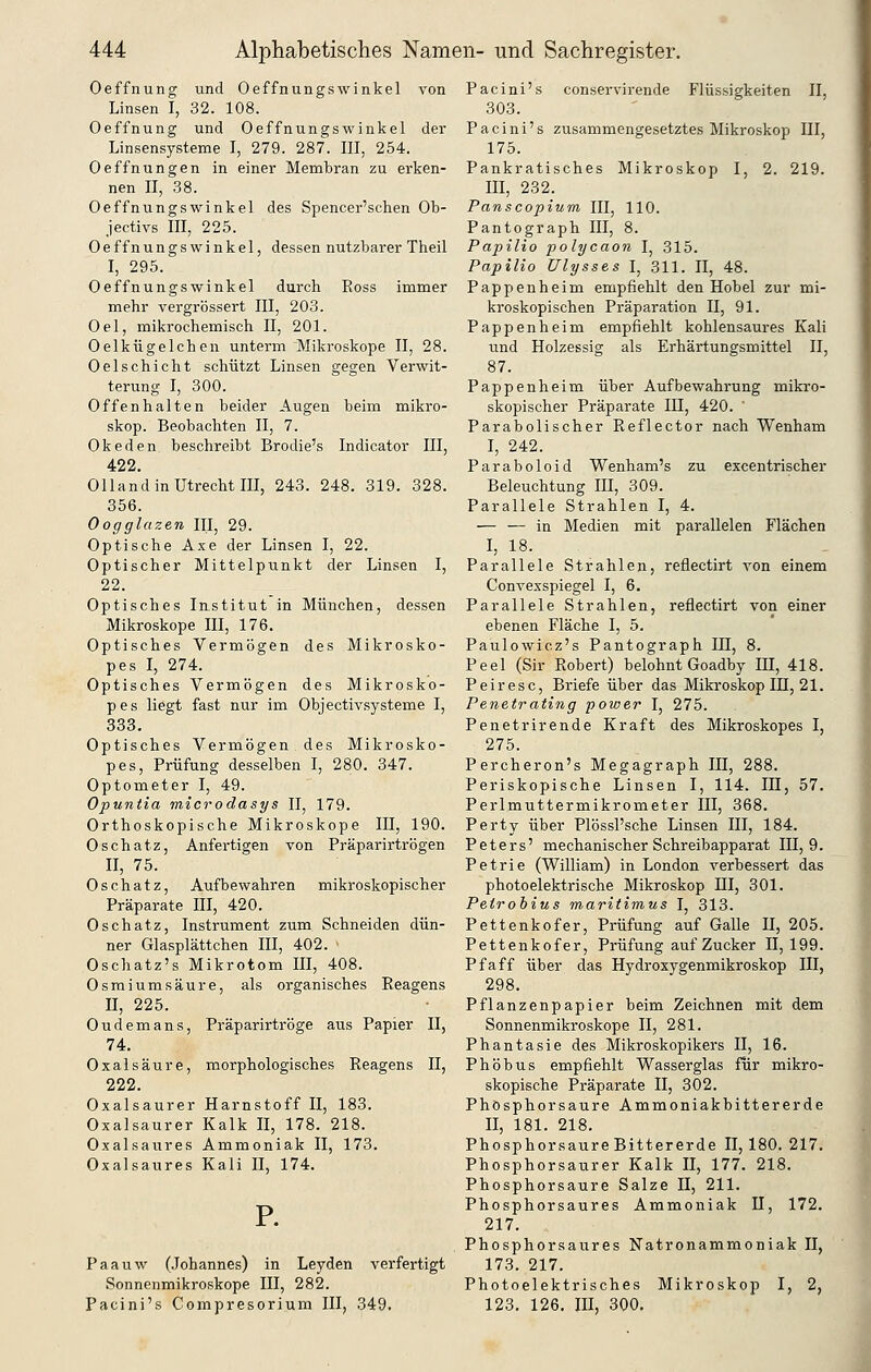 Oeffnung und Oeffnungswinkel von Linsen I, 32. 108. Oeffnung und Oeffnungswinkel der Linsensysteme I, 279. 287. III, 254. Oeffnungen in einer Membran zu erken- nen II, 38. Oeffnungswinkel des Spencer'schen Ob- jectivs III, 225. Oeffnungswinkel, dessen nutzbarer Theil I, 295. Oeffnungswinkel durch Ross immer mehr vergrössert III, 203. Oel, mikrochemisch II, 201. Oelkügelchen unterm 'Mikroskope II, 28. Oelschicht schützt Linsen gegen Verwit- terung I, 300. Offenhalten beider Augen beim mikro- skop. Beobachten II, 7. Okeden beschreibt Brodie's Indicator III, 422. Olland in Utrecht III, 243. 248. 319. 328. 356. Oogglazen III, 29. Optische Axe der Linsen I, 22. Optischer Mittelpunkt der Linsen I, 22. Optisches Institut in München, dessen Mikroskope III, 176. Optisches Vermögen des Mikrosko- pes I, 274. Optisches Vermögen des Mikrosko- pes liegt fast nur im Objectivsysteme I, 333. Optisches Vermögen des Mikrosko- pes, Prüfung desselben I, 280. 347. Optometer I, 49. Opuniia microdasys II, 179. Orthoskopische Mikroskope III, 190. Oschatz, Anfertigen von Präparirtrögen II, 75. Oschatz, Aufbewahren mikroskopischer Präparate III, 420. Oschatz, Instrument zum Schneiden dün- ner Glasplättchen III, 402. Oschatz's Mikrotom III, 408. Osmium säure, als organisches Reagens n, 225. Oudemans, Präparirtröge aus Papier II, 74, Oxalsäure, morphologisches Reagens II, 222. Oxalsaurer Harnstoff II, 183. Oxalsaurer Kalk II, 178. 218. Oxalsaures Ammoniak II, 173. Oxalsaures Kali II, 174. P. Paauw (Johannes) in Leyden verfertigt Sonnenmikroskope III, 282. Pacini's Compresorium III, 349. Pacini's conservirende Flüssigkeiten II, 303. Pacini's zusammengesetztes Mikroskop III, 175. Pankratisches Mikroskop I, 2. 219. m, 232. Panscopium III, 110. Pantograph III, 8. Papilio polycaon I, 315. Papilio Ulysses I, 311. II, 48. Pappenheim empfiehlt den Hobel zur mi- kroskopischen Präparation II, 91. Pappenheim empfiehlt kohlensaures Kali und Holzessig als Erhärtungsmittel II, 87. Pappenheim über Aufbewahrung mikro- skopischer Präparate III, 420. Parabolischer Reflector nach Wenham I, 242. Paraboloid Wenham's zu excentrischer Beleuchtung IH, 309. Parallele Strahlen I, 4. — — in Medien mit parallelen Flächen I, 18. Parallele Strahlen, reflectirt A'on einem Convexspiegel I, 6. Parallele Strahlen, reflectirt von einer ebenen Fläche I, 5. Paulowicz's Pantograph III, 8. Peel (Sir Robert) belohnt Goadby HI, 418. Peiresc, Briefe über das Mikroskop IE, 21. Penetrating power I, 275. Penetrirende Kraft des Mikroskopes I, 275. Percheron's Megagraph IH, 288. Periskopische Linsen I, 114. III, 57. Perlmuttermikrometer III, 368. Perty über PlössPsche Linsen III, 184. Peters' mechanischer Schreibapparat 111,9. Petrie (William) in London verbessert das photoelektrische Mikroskop III, 301. Petrobius maritimus I, 313. Pettenkofer, Prüfung auf Galle H, 205. Pettenkofer, Prüfung auf Zucker II, 199. Pf äff über das Hydroxygenmikroskop III, 298. Pflanzenpapier beim Zeichnen mit dem Sonnenmikroskope II, 281. Phantasie des Mikroskopikers II, 16. Phöbus empfiehlt Wasserglas für mikro- skopische Präparate II, 302. Phosphor saure Ammoniakbittererde II, 181. 218. PhosphorsaureBittererde II, 180. 217. Phosphorsaurer Kalk II, 177. 218. Phosphorsaure Salze II, 211. Phosphorsaures Ammoniak 11, 172. 217. Phosphorsaures Natronammoniak II, 173. 217. Photoelektrisches Mikroskop I, 2, 123. 126. III, 300.