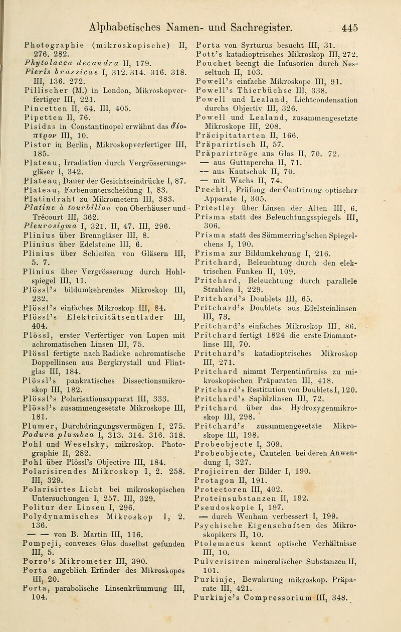 Photographie (mikroskopische) 11, 276. 282. Phytolacca decandra II, 179. Pieris brassicae I, 312.314. 316. 318. III, 136. 272. Pillischer (M.) in London, Mikroskopver- fertiger III, 221. Pincetten II, 64. ffl, 405. Pipetten II, 76. P i s i d a s in Constantinopel erwähnt das (fio- nXQOf III, 10. Pistor in Berlin, Mikroskopverfertiger III, 185. Plateau, Irradiation durch Vergrösserungs- gläser I, 342. Plateau, Dauer der Gesichtseindrücke I, 87. Plateau, Farbenunterscheidung I, 83. Platindraht zu Mikrometern III, 383. Platine ä tourhillon von Oberhäuser und Trecourt III, 362. Pleurosigma I, 321. II, 47. III, 296. Plinius über Brenngläser III, 8. Plinius über Edelsteine III, 6. Plinius über Schleifen von Gläsern III, 5. 7. Plinius über Vergrösserung durch Hohl- spiegel III, 11. Plössl's bildumkehrendes Mikroskop III, 232. Plössl's einfaches Mikroskop III, 84. Plössl's Elektricitätsentlader III, 404. Plössl, erster Verfertiger von Lupen mit achromatischen Linsen III, 75. Plössl fertigte nach Radicke achromatische Doppellinsen aus Bergkrystall und Flint- glas m, 184. Plössl's pankratisches Dissectionsmikro- skop III, 182. Plössl's Polarisationsapparat III, 333. Plössl's zusammengesetzte Mikroskope III, 181. Plumer, Durchdringungsvermögen I, 275. Podura plumbea I, 313. 314. 316. 318. Pohl und Weselsky, mikroskop. Photo- graphie II, 282. Pohl über Plössl's Objective III, 184. Polarisirendes Mikroskop I, 2. 258. III, 329. Polarisirtes Licht bei mikroskopischen Untersuchungen I, 257. III, 329. Politur der Linsen I, 296. Polydynamisches Mikroskop I, 2. 136. von B. Martin III, 116. Pompeji, convexes Glas daselbst gefunden m, 5. Porro's Mikrometer III, 390. Porta angeblich Erfinder des Mikroskopes m, 20. Porta, parabolische Linsenkrümmung III, 104. Porta von Syrturus besucht III, 31. Pott's katadioptrisches Mikroskop III, 272. Pouchet beengt die Infusorien durch Nes- seltuch II, 103. Powell's einfache Mikroskope III, 91. Powell's Thierbüchse III, 338. Powell und Lealand, Lichtcondensation durchs Objectiv III, 326. Powell und Lealand, zusammengesetzte Mikroskope III, 208. Präcipitatarten II, 166. Präparirtisch II, 57. Präparirtröge aus Glas II, 70. 72. — aus Guttapercha II, 71. — aus Kautschuk II, 70. — mit Wachs II, 74. Prechtl, Prüfung der Centrirung optischer Apparate I, 305. Priestley über Linsen der Alten III, 6. Prisma statt des Beleuchtungsspiegels III, 306. Prisma statt des Sömmerring'schen Spiegel- chens I, 190. Prisma zur Bildumkehrung I, 216. Pritchard, Beleuchtung durch den elek- trischen Funken II, 109. Pritchard, Beleuchtung durch parallele Strahlen I, 229. Pritchard's Doublets III, 65. Pritchard's Doublets aus Edelsteinlinsen III, 73. Pritchard's einfaches Mikroskop III, 86. Pritchard fertigt 1824 die erste Diamant- linse III, 70. Pritchard's katadioptrisches Mikroskop III, 271. Pritchard nimmt Terpentinfirniss zu mi- kroskopischen Präparaten III, 418. Pritchard's Restitution von Doublets 1,120. Pritchard's Saphirlinsen III, 72. Pritchard über das Hydroxygenmikro- skop III, 298. Pritchard's zusammengesetzte Mikro- skope III, 198. Probeobjecte I, 309. Probeobjecte, Cautelen bei deren Anwen- dung I, 327. Projiciren der Bilder I, 190. Protagon 11, 191. Protectoren III, 402. Proteinsubstanzen II, 192. Pseudoskopie I, 197. — durch Wenham verbessert I, 199. Psychische Eigenschaften des Mikro- skopikers II, 10. Ptolemaeus kennt optische Verhältnisse III, 10. Pulverisiren mineralischer Substanzen II, 101. Purkinje, Bewahrung mikroskop. Präpa- rate III, 421. Purkinje's Compressorium III, 348.