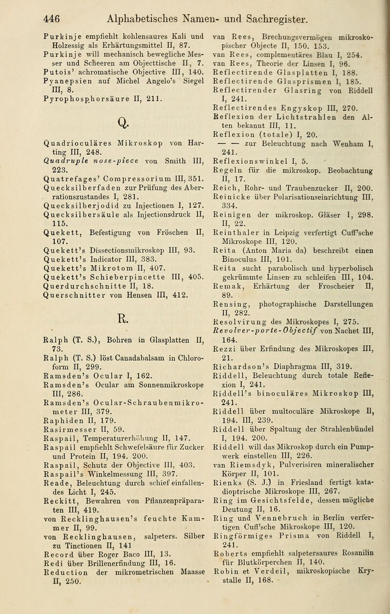 Purkinje empfiehlt kohlensaures Kali und Holzessig als Erhärtungsmittel II, 87. Purkinje will mechanisch bewegliche Mes- ser und Scheeren am Objecttische II, 7. Putois' achromatische Objective III, 140, Pyanepsien auf Michel Angelo's Siegel III, 8. Pyrophosp.horsäure II, 211. Q. Quadrioculäres Mikroskop von Hai ting HI, 248. Quadruple nose-piece von Smith III, 223. Quatrefages' Compressorium IE, 351, Quecksilberfaden zur Prüfung des Aber rationszustandes I, 281. Quecksilberj odid zu Injectionen I, 127, Quecksilbersäule als Injectionsdruck II 115. Quekett, Befestigung von Fröschen II 107. Quekett's Dissectionsmikroskop III, 93. Quekett's Indicator IH, 383. Quekett's Mikrotom II, 407. Quekett's Schieberpincette III, 405, Querdurchschnitte II, 18. Querschnitter von Hensen IH, 412. R. Ralph (T. S.), Bohren in Glasplatten II, 73. Ralph (T. S.) löst Canadabalsam in Chloro- form II, 299. Ramsden's Ocular I, 162. Ramsden's Ocular am Sonnenmikroskope m, 286. Ramsden's Ocular-Schraubenmikro- meter III, 379. Raphiden II, 179. Rasirmesser II, 59. Raspail, Temperaturerhöhung II, 147. Raspail empfiehlt Schwefelsäure für Zucker und Protein H, 194. 200. Raspail, Schutz der Objective III, 403. Raspail's Winkelmessung III, 397. Reade, Beleuchtung durch schief einfallen- des Licht I, 245. Reckitt, Bewahren von Pflanzenpräpara- ten m, 419. von Recklinghausen's feuchte Kam- mer n, 99. von Recklinghausen, salpeters. Silber zu Tinctionen H, 141 Record über Roger Baco III, 13. Redi über Brillenerfindung III, 16. Reduction der mikrometrischen Maasse U, 250. van Rees, Brechungsvermögen mikrosko- pischer Objecte II, 150. 153. van Rees, complementäres Blau I, 254. van Rees, Theorie der Linsen I, 96. Reflectirende Glasplatten I, 188. Reflectirende Glasprismen 1, 185. Reflectirender Glasring von Riddell I, 241. Reflectirendes Engyskop IH, 270. Reflexion der Lichtstrahlen den Al- ten bekannt III, 11. Reflexion (totale) I, 20. — — zur Beleuchtung nach Wenham I, 241. Reflexionswinkel I, 5. Regeln für die mikroskop. Beobachtung II, 17. Reich, Rohr- und Traubenzucker II, 200. Reinicke über Polarisationseinrichtung III, 334. Reinigen der mikroskop. Gläser I, 298. II, 22. Reinthaler in Leipzig verfertigt CufF'sche Mikroskope HI, 120. Reita (Anton Maria da) beschreibt einen Binoculus III, 101. Reita sucht parabolisch und hyperbolisch gekrümmte Linsen zu schleifen III, 104. Remak, Erhärtung der Froscheier H, 89. Ren sing, photographische Darstellungen II, 282. Resolvirung des Mikroskopes I, 275. Revolver-porte-Obj'ectif vonNachet III, 164. Rezzi über Erfindung des Mikroskopes III, 21. Richardson's Diaphragma III, 319. Riddell, Beleuchtung durch totale Refle- xion I, 241. Riddell's binoculäres Mikroskop III, 241. Riddell über multoculäre Mikroskope D, 194. III, 239. Riddell über Spaltung der Strahlenbündel I, 194. 200. Riddell will das Mikroskop durch ein Pump- werk einstellen III, 226. van Riemsdyk, Pulverisiren mineralischer Körper II, 101. Rienks (S. J.) in Friesland fertigt kata- dioptrische Mikroskope III, 267. Ring im Gesichtsfelde, dessen mögliche Deutung II, 16. Ring und Vennebruch in Berlin verfer- tigen Cuft'sche Mikroskope III, 120. Ringförmiges Prisma von Riddell I, 241. Roberts empfiehlt salpetersaures Rosanilin für Blutkörperchen II, 140. Robin et Verdeil, mikroskopische Kry- stalle n, 168.