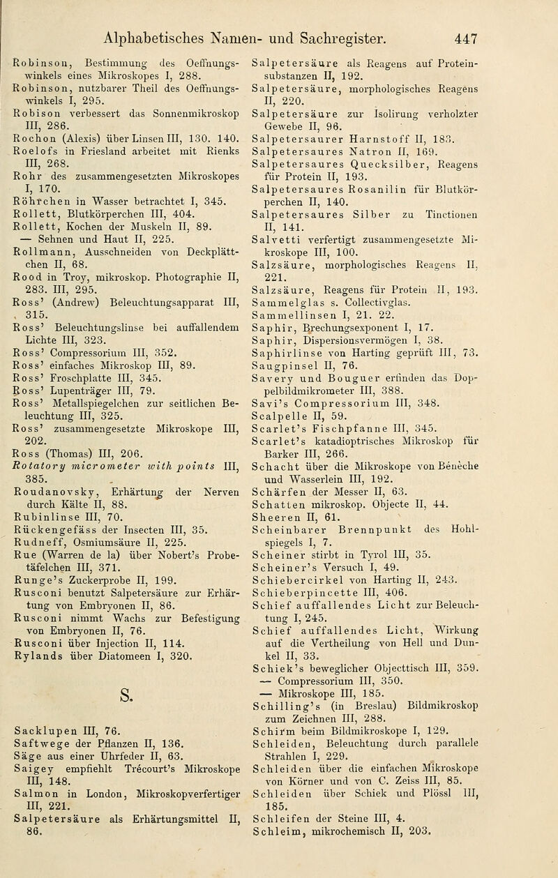 Robinson, Bestimmung des Oeffnungs- winkels eines Mikroskopes I, 288. Robinson, nutzbarer Theil des OefFnungs- winkels I, 295. Robison verbessert das Sonnenmikroskop III, 286. Rochen (Alexis) über Linsen III, 130. 140. Roelofs in Friesland arbeitet mit Rienks III, 268. Rohr des zusammengesetzten Mikroskopes I, 170. Röhrchen in Wasser betrachtet I, 345. RoUett, Blutkörperchen III, 404. Rollett, Kochen der Muskeln II, 89. — Sehnen und Haut II, 225. Rollmann, Ausschneiden von Deckplätt- chen II, 68. Rood in Troy, mikroskop. Photographie II, 283. III, 295. Ross' (Andrew) Beleuchtungsapparat III, 315. Ross' Beleuchtungslinse bei auffallendem Lichte III, 323. Ross' Compressorium III, 352. Ross' einfaches Mikroskop III, 89. Ross' Froschplatte III, 345. Ross' Lupenträger III, 79. Ross' Metallspiegelchen zur seitlichen Be- leuchtung III, 325. Ross' zusammengesetzte Mikroskope IE, 202. Ross (Thomas) III, 206. Rotatory micromeier with points III, 385. Roudanovsky, Erhärtung der Nerven durch Kälte II, 88. Rubinlinse III, 70. Rückengefäss der Insecten III, 35. Rudneff, Osmiumsäure II, 225. Rue (Warren de la) über Nobert's Probe- täfelchen III, 371. Runge's Zuckerprobe II, 199. Rusconi benutzt Salpetersäure zur Erhär- tung von Embryonen II, 86. Rusconi nimmt Wachs zur Befestigung von Embryonen II, 76. Rusconi über Injection II, 114. Rylands über Diatomeen I, 320. Sacklupen III, 76. Saftwege der Pflanzen H, 136. Säge aus einer Uhrfeder II, 63. Saigey empfiehlt Trecourt's Mikroskope III, 148. Salmon in London, Mikroskopverfertiger III, 221. Salpetersäure als Erhärtungsmittel II, Salpetersäure als Reagens auf Protein- substanzen II, 192. Salpetersäure, morphologisches Reagens II, 220. Salpetersäure zur Isolirung verholzter Gewebe II, 96. Salpetersaurer Harnstoff II, 183. Salpetersaures Natron II, 169. Salpetersaures Quecksilber, Reagens für Protein II, 193. Salpetersaures Rosanilin für Blutkör- perchen II, 140. Salpetersaures Silber zu Tinctionen II, 141. Salvetti verfertigt zusammengesetzte Mi- kroskope III, 100. Salzsäure, morphologisches Reagens II, 221. Salzsäure, Reagens für Protein II, 193. Sammelglas s. Collectivglas. Sammellinsen I, 21. 22. Saphir, Erechungsexponent I, 17. Saphir, Dispersionsvermögen I, 38. Saphirlinse von Harting geprüft III, 73. Saugpinsel II, 76. Savery und Bouguer erfinden das Dop- pelbildmikrometer III, 388. Savi's Compressorium III, 348. Scalpelle II, 59. Scarlet's Fischpfanne III, 345. Scarlet's katadioptrisches Mikroskop für Barker HI, 266. Schacht über die Mikroskope von Beneche und Wasserlein lU, 192. Schärfen der Messer 11, 63. Schatten mikroskop. Objecte II, 44. Sheeren II, 61. Scheinbarer Brennpunkt des Hohl- spiegels I, 7. Scheiner stirbt in Tyrol IE, 35. Sehe in er's Versuch I, 49. Schiebercirkel von Harting II, 243. Schieberpincette III, 406. Schief auffallendes Licht zur Beleuch- tung I, 245. Schief auffallendes Licht, Wirkung auf die Vertheilung von Hell und Dun- kel n, 33. Schiek's beweglicher Objecttisch III, 359. — Compressorium III, 350. — Mikroskope III, 185. Schilling's (in Breslau) Bildraikroskop zum Zeichnen III, 288. Schirm beim Bildmikroskope I, 129. Schieiden, Beleuchtung durch parallele Strahlen I, 229. Schieiden über die einfachen Mikroskope von Körner und von C. Zeiss III, 85. Schieiden über Schick und Plössl III, 185. Schleifen der Steine III, 4. Schleim, miki-ochemisch II, 203.