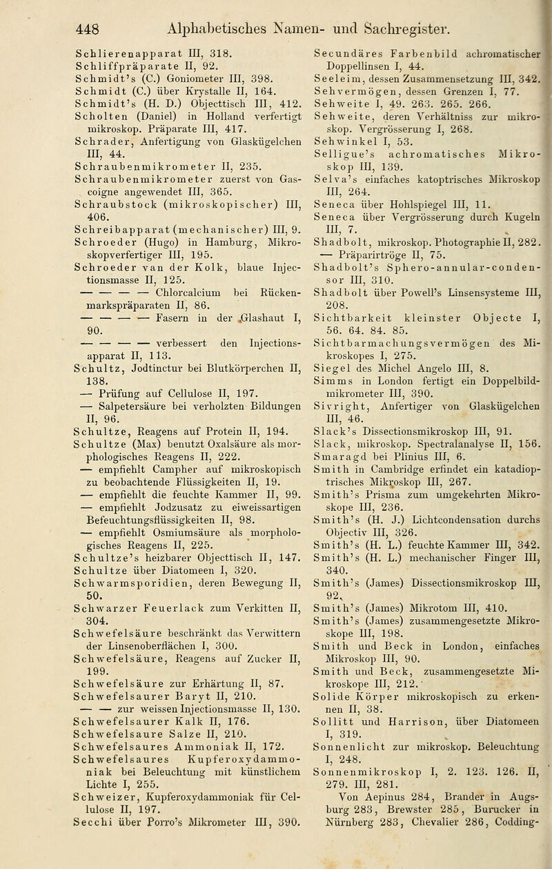 Schlierenapparat III, 318. Schliffpräparate II, 92. Schmidt's (C.) Goniometer III, 398. Schmidt (C.) über Krystalle II, 164. Schmidt's (H. D.) Objecttisch III, 412. Schelten (Daniel) in Holland verfertigt mikroskop. Präparate III, 417. Schrader, Anfertigung von Glaskügelchen III, 44. Schraubenmikrometer II, 235. Schraubenmikrometer zuerst von Gas- coigne angewendet III, 365. Schraubstock (mikroskopischer) III, 406. Schreibapparat (mechanischer) III, 9. Schroeder (Hugo) in Hamburg, Mikro- skopverfertiger III, 195. Schroeder van der Kolk, blaue Injec- tionsmasse II, 125. — — Chlorcalcium bei Eücken- markspräparaten II, 86. •— — — — Fasern in der .Glashaut I, 90. — — — — verbessert den Injections- apparat II, 113. Schultz, Jodtinctur bei Blutkörperchen II, 138. — Prüfung auf Cellulose II, 197. — Salpetersäure bei verholzten Bildungen II, 96. Schnitze, Reagens auf Protein II, 194. Schultze (Max) benutzt Oxalsäure als mor- phologisches Reagens II, 222. — empfiehlt Campher auf mikroskopisch zu beobachtende Flüssigkeiten II, 19. — empfiehlt die feuchte Kammer II, 99. — empfiehlt Jodzusatz zu eiweissartigen Befeuchtungsflüssigkeiten II, 98. — empfiehlt Osmiumsäure als morpholo- gisches Reagens II, 225. Schultze's heizbarer Objecttisch II, 147. Schultze über Diatomeen I, 320. Schwarmsporidien, deren Bewegung II, 50. Schwarzer Feuerlack zum Verkitten II, 304. Schwefelsäure beschränkt das Verwittern der Linsenoberflächen I, 300. Schwefelsäure, Reagens auf Zucker II, 199. Schwefelsäure zur Erhärtung II, 87. Schwefelsaurer Baryt II, 210. — — zur weissen Injectionsmasse II, 130. Schwefelsaurer Kalk II, 176. Schwefelsaure Salze II, 210. Schwefelsaures Ammoniak II, 172. Schwefelsaures Kupferoxydammo- niak bei Beleuchtung mit künstlichem Lichte I, 255. Schweizer, Kupferoxydammoniak für Cel- lulose n, 197. Secchi über Porro's Mikrometer III, 390. Secundäres Farhenbild achromatischer Doppellinsen I, 44. Seeleim, dessen Zusammensetzung III, 342. Sehvermögen, dessen Grenzen I, 77. Sehweite I, 49. 263. 265. 266. Sehweite, deren Verhältniss zur mikro- skop. Vergrösserung I, 268. Sehwinkel I, 53. Selligue's achromatisches Mikro- skop III, 139. Selva's einfaches katoptrisches Miki-oskop III, 264. Seneca über Hohlspiegel IH, 11. Seneca über Vergrösserung durch Kugeln III, 7. Shadbolt, mikroskop. Photographie II, 282. — Präparirtröge II, 75. Shadbolt's Sphero-annular-conden- sor III, 310. Shadbolt über Powell's Linsensysteme III, 208. Sichtbarkeit kleinster Objecte I, 56. 64. 84. 85. Sichtbarmachungsvermögen des Mi- kroskopes I, 275. X Siegel des Michel Angelo III, 8. m Simms in London fertigt ein Doppelbild- ' mikrometer III, 390. Sivright, Anfertiger von Glaskügelchen m, 46. Slack's Dissectionsmikroskop III, 91. Black, mikroskop. Spectralanalyse II, 156. Smaragd bei Plinius III, 6. Smith in Cambridge erfindet ein katadiop- trisches Mikroskop III, 267. Smith's Prisma zum umgekehrten Mikro- skope m, 236. Smith's (H. J.) Lichtcondensation durchs Objectiv in, 326. Smith's (H. L.) feuchte Kammer HI, 342. Smith's (H. L.) mechanischer Finger III, 340. Smith's (James) Dissectionsmikroskop IH, 92. Smith's (James) Mikrotom III, 410. Smith's (James) zusammengesetzte Mikro- skope m, 198. Smith und Beck in London, einfaches Mikroskop III, 90. Smith und Beck, zusammengesetzte Mi- kroskope III, 212.- Solide Körper mikroskopisch zu erken- nen II, 38. Sollitt und Harrison, über Diatomeen I, 319. Sonnenlicht zur mikroskop. Beleuchtung I, 248. Sonnenmikroskop I, 2. 123. 126. II, 279. III, 281. Von Aepinus 284, Brander in Augs- burg 283, Brewster 285, Bunicker in Nürnberg 283, Chevalier 286, Codding-