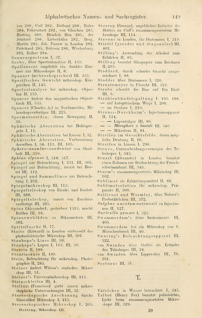 ton 286, Cuft' 282, Dollond 286, Euler 284, Fahrenheit 282, von Gleichen 283, Harting 289, Hendrik Ilen 285, der Jetztzeit 286, Lieberkühn 282, Benj. Martin 283, Joh. Paauw in London 282, Pritchard 285, Robison 286, Wiedenburg 282, Zeiher 284. Sonnenspectrnm I, 37. Sorby, über Spectralanalyse II, 155. Spallanzani empfiehlt ein dunkles Zim- mer zur Mikroskopie II, 6. Spanner (mikroskopischer) III, 353. Specifisches Gewicht mikroskop. Kör- perchen II, 143. Spectralanalyse bei mikroskop. Objec- ten II, 155. Spencer ändert den magnetischen Object- tisch III, 355. Spencer (Charles A.) in Nordamerika, Mi- kroskopverfertiger III, 225. Spermatozoiden, deren Bewegung II, 50. Sphärische Aberration bei Hohlspie- geln I, 11. Sphärische Aberration bei Linsen 1,32. Sphärische Aberration, Verbesserung derselben I, 34. 113. HI, 105. Sphero-annular-condensor von Shad- bolt m, 310. Sphinx elpenor I, 316. 317. Spiegel zur Beleuchtung I, 231. III, 305. Spiegel zur Beleuchtung, zuerst bei Her- tel III, 112. Spiegel und Sammellinse zur Beleuch- tung I, 232. Spiegelmikroskop III, 113. Spiegelteleskop von Rienks und Roelofs III, 268. Spiegelteleskop, zuerst von Zucchius verfertigt III, 265. Spina (Alexander), gestorben 1313, macht Brillen III, 16. Spinneweb fäden zu Mikrometern III, 382. Spritzflasche II, 77. Stalte (Edward) in London verbessert das photoelektrische Mikroskop III, 301. Stanhope's Linse III, 59. Stanhope's Lupen I, 113. III, 59. Stearin II, 188. Stearinsäure II, 189. Stein, Beleuchtung für mikroskop. Photo- graphie II, 285. Steiner ändert Wilson's einfaches Mikro- skop m, 51. Steiner's Universalmikroskop III, 115. Steinschleifen III, 4. Stelluti (Francisco) giebt zuerst mikro- skopische Untei'suchungen III, .32. Stereoskopische Anschauung durchs binoculäre Mikroskop I, 213. Stereoskopisches Mikroskop I, 203. Harting, Mikroskop. III. Sterrop (George), angeblicher Erfinder des Stativs zu Cuflf's zusammengesetztem Mi- kroskope III, 114. Stevens in London, für Diatomeen I, 319. Stiefel (gerader und diag-onaler) III, 402. Stilling's Anwendung des Alkohol zum Erhärten II, 85. Stilling benutzt Glaspapier zum Zeichnen II, 295. Stoddard, durch scharfes Gesicht ausge- zeichnet I, 68. Stodder über Diatomeen I, 320. Straatemeyer in Utrecht III, 319. Strabo schreibt die Ilias auf Ein Blatt III, 9. Strahlenbündelspaltung I, 195. 198. — auf katoptrischem Wege I, 200. — im Oculare I, 210. S tr a u s s - D ur ckh ei m' s Injertionsapparat II, 114. — — Lupenträger III, 80. — — Microphore ä bascule III, 340 Mikrotom II, 61. Streifen im Gesichtsfelde, deren mög- liche Deutung II, 16. Streifen in Linsen I, 296. Struve, Unterscheidungsvermögen des Te- leskopes I, 343. Stuart (Alexander) in London benützt einen Rahmen zur Beobachtung der B^rosch- schwimmhaut III, 345. Sturm's zusammengesetztes Mikroskop III. 102. Sublimat als Erhärtungsmittel II, 86. Sublimatsolution für mikroskop. Prä- parate II, 300. SuUivant und Wormley, über Nobert's Probetäfelchen HI, 372. Sulphur auratum aniinionii zu Injectio- nen II, 127. Surirella gemma I, 323. Swammerdam's feine Instrumente III, 405. Swamnierdam hat ein Mikroskop von S. Musschenbroek III, 40. Swaving's Beleuchtungsapparat III, 322. van Swinden über Galilei als Erfinder des Teleskopes III, 24. van Swinden über Lippershey III, 70. 101. Syrturus III, 31. T. Täfelchen in Wasser betrachtet I, 345. Talbot (Henry Fox) benutzt polarisirtes, Licht beim zusammengesetzten Mikro- skope m, 329. 29