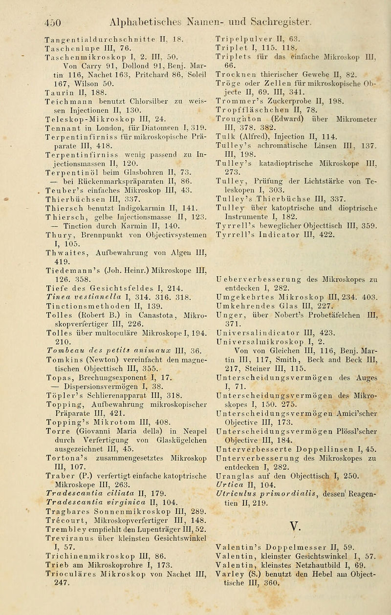 Tangentialdurchschnitte II, 18. Taschenlupe III, 76. Taschenmikroskop I, 2. III, 50. Von Carry 91, Dollond 91,Benj. Mar- tin 116, Nachetl63, Pritchard 86, Soleil 167, Wilson 50. Taurin II, 188. Teich mann benutzt Chlorsilber zu weis- sen Injectionen II, 130. Teleskop-Mikroskop III, 24. Tennant in London, für Diatomeen 1,319. Terpentinfirniss für mikroskopische Prä- parate III, 418. Terpentinfirniss wenig passend zu In- jectionsmassen 11, 120. Terpentinöl beim Glasbohren II, 73. — bei Rückenmarkspräparaten II, 86. Teuber's einfaches Mikroskop III, 43. Thierbüchsen III, 337. Thiersch bemitzt Indigokarmin II, 141. Thiersch, gelbe Injectionsmasse II, 123. — Tinction durch Karmin II, 140. Thury, Brennpunkt von Objectivsystemen I, 105. Thwaites, Aufbewahrung von Algen III, 419. Tiedemann's (Joh. Heinr.) Mikroskope III, 126. 358. Tiefe des Gesichtsfeldes I, 214. Tinea vestianeUa I, 314. 316. 318. Tinctionsmethoden II, 139. Tolles (Robert B.) in Canastota, Mikro- skopverfertiger III, 226. Tolles über multoculäre Mikroskope I, 194. 210. Tombeau des petits animaux III, 36. T o m k i n s (Newton) vereinfacht den magne- tischen Objecttisch III, 355. Topas, Brechungsexponent I, 17. — Dispersionsvermögen I, 38. Töpler's Schlierenapparat III, 318. Topping, Aufbewahrung mikroskopischer Präparate III, 421. Topping's Mikrotom III, 408. Torre (Giovanni Maria della) in Neapel durch Verfertigung von Glaskügelchen ausgezeichnet III, 45. Tortona's zusammengesetztes Mikroskop III, 107. Traber (P.) verfertigt einfache katoptrische Mikroskope III, 263. Tradescantia ciliata II, 179. Tradescantia virginica II, 104. Tragbares Sonnenmikroskop III, 289. Trecourt, Mikroskopverfertiger III, 148. Trembley empfiehlt den Lupenträger III, 52. Treviranus über kleinsten Gesichtswinkel I, 57. Trichinenmikroskop III, 86. Trieb am Mikroskoprohre I, 173. Trioculäres Mikroskop von Nachet III, 247. Tripelpulver II, 63. Triplet I, 115. 118. Triplets für das einfache Mikroskop III. 66. Trocknen thierischer Gewebe II, 82. Tröge oder Zellen für mikroskopische Ob- jecte II, 69. III, 341. Trommer's Zuckerprobe II, 198. Tropffläschchen II, 78. Troughton (Edvirard) über Mikrometer III, 378. 382. Tulk (Alfred), Injection II, 114. Tülley's achromatische Linsen III, 137. III, 198. Tulley's katadioptrische Mikroskope III, 273. Tulley, Prüfung der Lichtstärke von Te- leskopen I, 303. Tulley's Thierbüchse III, 337. Tulley über katoptrische und dioptrische Instrumente I, 182. Tyrrell's beweglicher Objecttisch III, 359. Tyrrell's Indicator III, 422. U eher verbesser ung des Mikroskopes zu entdecken I, 282. Umgekehrtes Mikroskop 111,234. 403. Umkehrendes Glas III, 227. Unger, über Nobert's Probetäfelchen III, 371. Universalindicator III, 423. Universalmikroskop I, 2. Von von Gleichen III, 116, Benj. Mar- tin III, 117, Smith, Beck and Beck III, 217, Steiner III, 115. Unterscheidungsvermögen des Auges I, 71. Unterscheidungsvermögen des Mikro- skopes I, 150. 275. Unterscheidungsvermögen Amici'scher Objective III, 173. Unterscheidungsvermögen Plössl'scher Objective III, 184. Unterverbesserte Doppellinsen 1,45. LTnterVerbesserung des Mikroskopes zu entdecken I, 282. Uranglas auf den Objecttisch I, 250. Urtica II, 104. Utriculus primordiaiis, dessen Reagen- tien II, 219. V. Valentin's Doppelmesser II, 59. Valentin, kleinster Gesichtswinkel I, 57. Valentin, kleinstes Netzhautbild I, 69. Varley (S.) benutzt den Hebel am Object- tische III, 360.