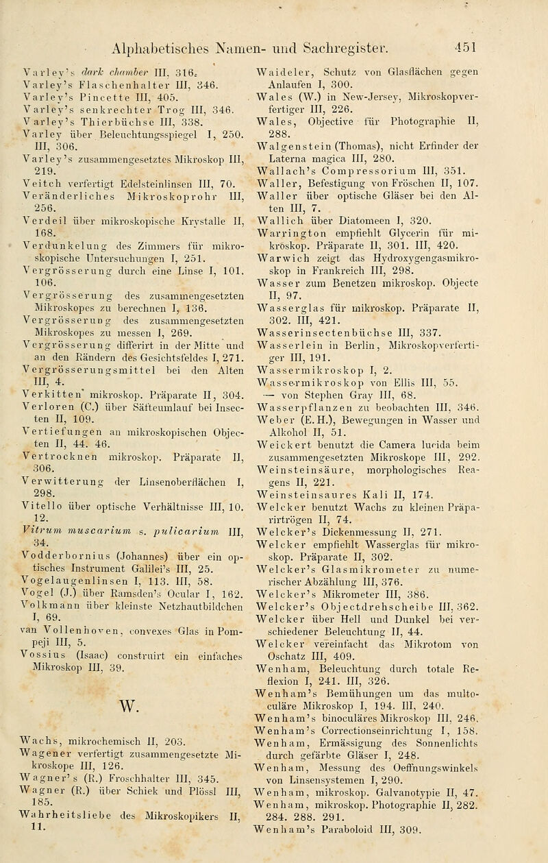Varley's darh Chamber III, 316= Varley's Flaschenhalter III, 346. Varley's Pincette III, 405. Varley's senkrechter Trog III, 346. Varley's Thierbüchse III, 338. Varley über Beleuchtungsspiegel I, 250. III, 306. Varley's zusammengesetztes Mikroskop III, 219. Veitch verfertigt Edelsteinlinsen III, 70. Veränderliches Mikroskoprohr III, 256. Verdeil über mikroskopische Krvstalle II, 168. Verdunkelung des Zimmers für mikro- skopische Untersuchungen I, 251. Vergrösserung; durch eine Linse I, 101. 106. Vergrösserung des zusammengesetzten Mikroskopes zu berechnen I, 136. Vergrösserung des zusammengesetzten Mikroskopes zu messen I, 269. Vergrösserung differirt in der Mitte und an den Rändern des Gesichtsfeldes I, 271. Vergrösserungsmittel bei den Alten III, 4. Verkitten mikroskop. Präparate II, 304. Verloren (C.) über Säfteumlauf bei Insec- ten II, 109. Vertiefungen an mikroskopischen Objec- ten II, 44. 46. Vertrocknen mikroskop. Präparate II, 306. Verwitterung der Linsenoberflächen I, 298. Vi teil 0 über optische Verhältnisse 111,10. 12. Vitrum muscarium s. pulicarium III, 34. Vodderbornius (Johannes) über ein op- tisches Instrument Galüei's III, 25. Vogelaugenlinsen I, 113. III, 58. Vogel (J.) über Ramsden's Ocular I, 162. Volkmann über kleinste Netzhautbildchen I, 69. van Vollenhoven, convexes Glas in Pom- peji III, 5. Vossius (Isaac) construirt ein einfaches Mikroskop III, 39. w. Wachs, mikrochemisch II, 203. Wagener verfertigt zusammengesetzte Mi- kroskope III, 126. Wagner's (R.) Froschhalter III, 345. Wagner (R.) über Schiek und Plössl III, 185. Wahrheitsliebe des Mikroskopikers II, 11. Waideier, Schutz von Glasflächen gegen Anlaufen I, 300. Wales (W.) in New-Jersey, Mikroskop ver- fertiger III, 226. Wales, Objective für Photographie II, 288. Walgenstein (Thomas), nicht Erfinder der Laterna magica III, 280. Wallach's Compressorium III, 351. Waller, Befestigung von Fröschen II, 107. Waller über optische Gläser bei den Al- ten III, 7. Wallich über Diatomeen I, 320. War ring ton empfiehlt Glycerin für mi- kroskop. Präparate II, 301. III, 420. War wich zeigt das Hydroxygengasmikro- skop in Frankreich III, 298. Wasser zum Benetzen mikroskop. Objecte II, 97, Wasserglas für mikroskop. Präparate II, 302. III, 421. Wasserinsectenbüchse III, 337. Wasserlein in Berlin, Mikroskopverferti- ger III, 191. Wassermikroskop I, 2. Wasse-rmikroskop von Ellis III, 55. ■— von Stephen Gray III, 68. Wasserpflanzen zu beobachten III, 346. Weber (E.H.), Bewegungen in Wasser und Alkohol II, 51. Weickert benutzt die Camera lucida beim zusammengesetzten Mikroskope III, 292. Weinsteinsäure, morphologisches Rea- gens II, 221. Weinsteinsaures Kali II, 174. Welcker benutzt Wachs zu kleinen Präpa- rirtrögen II, 74. Welcker's Dickenmessung II, 271. Welcker empfiehlt Wasserglas für mikro- skop. Präparate II, 302. Welcker's Glasmikrometer zu nume- rischer Abzahlung III, 376. Welcker's Mikrometer III, 386. Welcker's Obj ectdrehscheibe 111,362. Welcker über Hell und Dunkel bei ver- schiedener Beleuchtung II, 44. Welcker vereinfacht das Mikrotom von Oschatz HI, 409. Wenham, Beleuchtung durch totale Re- flexion I, 241. III, 326. Wenham's Bemühungen um das multo- culäre Mikroskop I, 194. III, 240. Wenham's binoculäres Mikroskop III, 246. Wenham's Correctionseinrichtung I, 158. Wenham, Ermässigung des Sonnenlichts durch gefärbte Gläser I, 248. Wenham, Messung des Oeffnungswinkels von Linsensystemen I, 290. Wenham, mikroskop. Galvanotypie II, 47. Wenham, mikroskop. Photographie 11,282. 284. 288. 291. Wenham's Paraboloid III, 309.