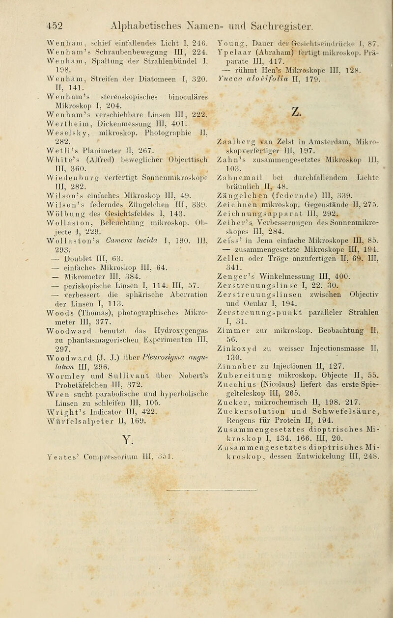 Wenham, schief einfallendes Licht I, 246. Wenham's Schraubenbewegung III, 224. Wenham, Spaltung der Strahlenbündel I. 198. Wenham, Streifen der Diatomeen I, .320. II, 141. Wenham's stereoskoj^isches biuoculäres Mikroskop I, 204. Wenham's verschiebbare Linsen III, 222. Wert he im, Dickenmessung III, 401. Weselsky, mikroskop. Photographie II. 282. Wetli's Planimeter II, 267. White's (Alfred) beweglicher Objecttisch III, 360. Wiedenburg verfei'tigt Sonnenmikroskope III, 282. Wilson'« einfaches Mikroskop III, 49. Wilson's federndes Züngelchen III, 339. Wölbung des Gesichtsfeldes I, 143. Wellaston, Beleuchtung mikroskop. Ob- jecte I, 229. Wollaston's Camera lucida I, 190. III, 293. — Doublet III, 63. — einfaches Mikroskop III, 64. — Mikrometer III, 384. — periskopische Linsen I, 114. III, 57. — verbessert die sphärische Aberration der Linsen I, 113. Woods (Thomas), photographisches Mikro- meter III, 377. Woodward benutzt das Hydroxygengas zu phantasmagorischen Experimenten III, 297. Woodward (J. J.) ühev Pleurosigma angu- latum III, 296. Wormley und Sullivant über Nobert's Probetäfelchen III, 372. Wren sucht parabolische und hyperbolische Linsen zu schleifen III, 105. Wright's Indicator III, 422. Würfelsalpeter II, 169. Yeates' Compressorium HI, 351. Young, Dauer der Gesichtseiudrücke I, 87. Ypelaar (Abraham) fertigt mikroskop. Prä- parate III, 417. — rühmt Hen's Mikroskope III, 128. Yucca aloeifolia II. 179. z. Zaalberg van Zelst in Amsterdam, Mikro- skopverfertiger III, 197. Zahn's zusammengesetztes Mikroskop III. 103. Zahnemail bei durchfallendem Lichte bräunlich II, 48. Zängelchen (federnde) III, 339. Zeichnen mikroskop. Gegenstände 11,275. Zeichnungsapparat III, 292. Zeiher's Verbesserungen des Sonnenmikro- skopes III, 284. Zei'ss' in Jena einfache Mikroskope III, 85. — zusammengesetzte Mikroskope III, 194. Zellen oder Tröge anzufertigen II, 69. III, 341. Z eng er's Winkelmessung III, 400. Zerstreuungslinse I, 22. 30. Zerstreuungslinsen zwischen Objectiv und Ocular I, 194. Zerstreuungspunkt paralleler Strahlen I, 31. Zimmer zur mikroskop. Beobachtung II, 56. Zinkoxyd zu weisser Injectionsmasse II, 130. Zinnober zu Injectionen II, 127. Zubereitung mikroskop. Objecte II, 55. Zucchius (Nicolaus) liefert das erste Spie- gelteleskop III, 265. Zucker, mikrochemisch II, 198. 217. Zuckersolution und Schwefelsäure, Keagens für Protein II, 194. Zusammengesetztes dioptrisches Mi- kroskop I, 134. 166. III, 20. Zusammengesetztes dioptrisches Mi- kroskop, dessen Entwickelung III, 248.