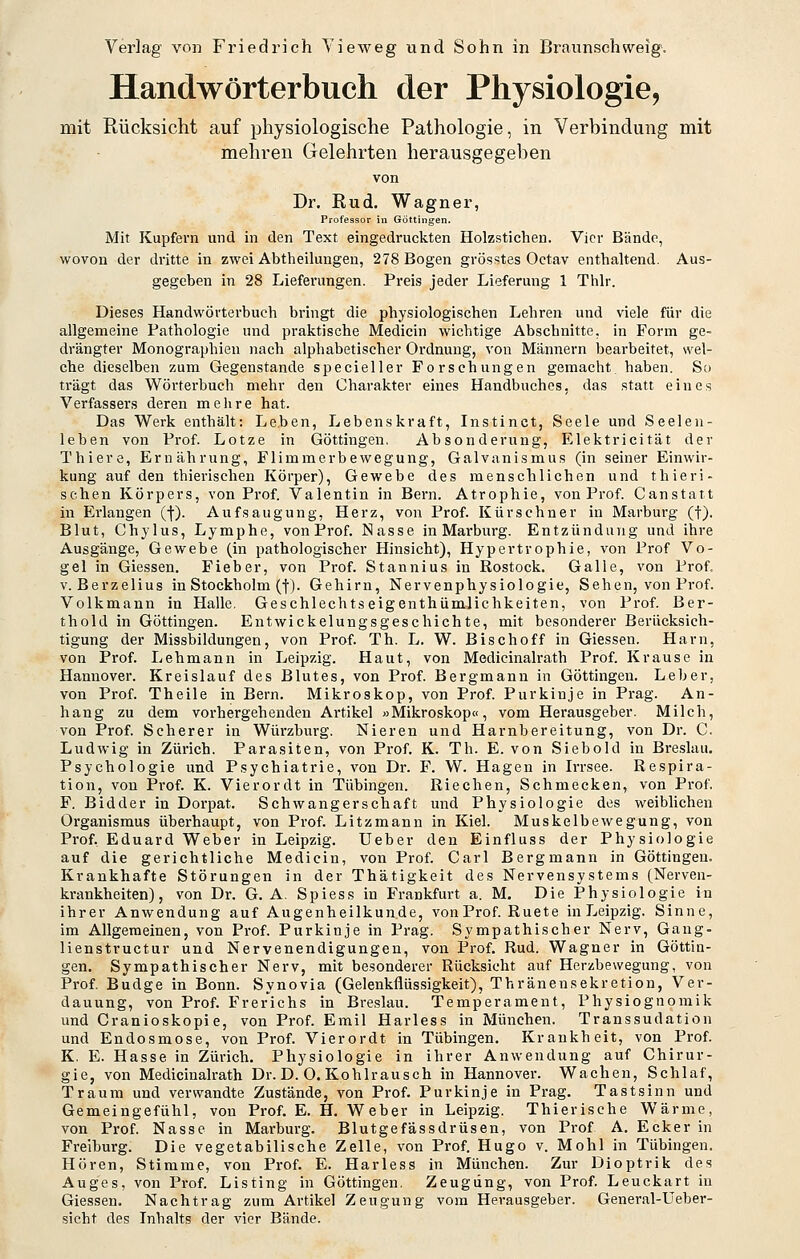Handwörterbuch der Physiologie, mit Rücksicht auf physiologische Pathologie, in Verbindung mit mehren Gelehrten herausgegeben von Dr. Rud. Wagner, Professor in Göttingen. Mit Kupfern und in den Text eingedruckten Holzstichen. Vier Bände, wovon der dritte in zwei Abtheilungen, 278 Bogen grösstes Octav enthaltend. Aus- gegeben in 28 Lieferungen. Preis jeder Lieferung 1 Thlr. Dieses Handwörterbuch bringt die physiologischen Lehren und viele für die allgemeine Pathologie und praktische Medicin wichtige Abschnitte, in Form ge- drängter Monographien nach alphabetischer Ordnung, von Männern bearbeitet, svel- che dieselben zum Gegenstande specieller Forschungen gemacht, haben. So trägt das Wörterbuch mehr den Charakter eines Handbuches, das statt eines Verfassers deren mehre hat. Das Werk enthält: Leben, Lebenskraft, Instinct, Seele und Seelen- lehen von Prof. Lotze in Göttingen, Absonderung, Elektricität der Thiere, Ernährung, Flimmerbewegung, Galvanismus (in seiner Einwir- kung auf den thierischen Körper), Gewebe des menschlichen und thieri- schen Körpers, von Prof. Valentin in Bern. Atrophie, von Prof. Canstatt in Erlangen (l-). Aufsaugung, Herz, von Prof. Kürschner in Marburg (f). Blut, Chylus, Lymphe, von Prof. Nasse in Marburg. Entzündung und ihre Ausgänge, Gewebe (in pathologischer Hinsicht), Hypertrophie, von Prof Vo- gel in Giessen. Fieber, von Prof. Stannius in Rostock. Galle, von Prof, V. Berzelius in Stockholm (f). Gehirn, Nervenphysiologie, Sehen, von Prof. Volkmann in Halle, Geschlechtseigenthümlichkeiten, von Prof. Ber- thold in Göttingen. Entwickelungsgeschichte, mit besonderer Berücksich- tigung der Missbildungen, von Prof. Th. L. W. Bischoff in Giessen. Harn, von Prof. Lehmann in Leipzig. Haut, von Medicinalrath Prof. Krause in Hannover. Kreislauf des Blutes, von Prof. Bergmann in Göttingen. Leber, von Prof. Theile in Bern. Mikroskop, von Prof. Purkinje in Pi-ag. An- hang zu dem vorhergehenden Artikel »Mikroskop«, vom Herausgeber. Milch, von Prof. Scherer in Würzburg. Nieren und Harnbereitung, von Dr. C. Ludwig in Zürich. Parasiten, von Prof. K. Th. E. von Sieboki in Breslau. Psychologie und Psychiatrie, von Dr. F. W. Hagen in Irrsee. Respira- tion, von Prof. K. Vierordt in Tübingen. Riechen, Schmecken, von Prof. F. Bidder in Dorpat. Schwangerschaft und Physiologie des weiblichen Organismus überhaupt, von Prof. Litzmann in Kiel. Muskelbewegung, von Prof. Eduard Weber in Leipzig. Ueber den Einfluss der Physiologie auf die gerichtliche Medicin, von Prof. Carl Bergmann in Göttingen. Krankhafte Störungen in der Thätigkeit des Nervensystems (Nerven- krankheiten), von Dr. G. A. Spiess in Frankfurt a. M. Die Physiologie in ihrer Anwendung auf Augenheilkunde, von Prof. Ruete in Leipzig. Sinne, im Allgemeinen, von Prof. Purkinje in Prag. Sympathischer Nerv, Gang- lienstructur und Nervenendigungen, von Prof. Rud. Wagner in Göttin- gen. Sympathischer Nerv, mit besonderer Rücksicht auf Herzbewegung, von Prof. Budge in Bonn. Synovia (Gelenkflüssigkeit), Thränensekretion, Ver- dauung, von Prof. Frer'ichs in Breslau. Temperament, Physiognomik und Cranioskopie, von Prof. Emil Harless in München. Transsudation und Endosmose, von Prof. Vierordt in Tübingen. Krankheit, von Prof. K, E. Hasse in Zürich. Physiologie in ihrer Anwendung auf Chirur- gie, von Medicinalrath Dr. D. 0. Kohlrausch in Hannover. Wachen, Schlaf, Traum und verwandte Zustände, von Prof. Purkinje in Prag. Tastsinn und Gemeingefühl, von Prof. E. H. Weber in Leipzig. Thierische Wärme, von Prof. Nasse in Marburg. Blutgefässdrüsen, von Prof A. Ecker in Freiburg. Die vegetabilische Zelle, von Prof. Hugo v. Mohl in Tübingen. Hören, Stimme, von Prof. E. Harless in München. Zur Dioptrik des Auges, von Prof. Listing in Göttingen, Zeugung, von Prof. Leuckart in Giessen. Nachtrag zum Artikel Zeugung vom Herausgeber. General-Ueber- sicht des Inhalts der vier Bände.