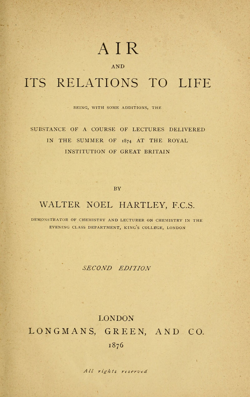AND ITS RELATIONS TO LIFE BEING, WITH SOME ADDITIONS, THE SUBSTANCE OF A COURSE OF LECTURES DELIVERED IN THE SUMMER OF 1874 AT THE ROYAL INSTITUTION OF GREAT BRITAIN BY WALTER NOEL HARTLEY, F.C.S. DEMONSTRATOR OF CHEMISTRY AND LECTURER ON CHEMISTRY IN THl EVENING CLASS DEPARTMENT, KINg's COLLEGE, LONDON SECOND EDITION LONDON LONGMANS, GREEN, AND CO. 1876 All rights reserved