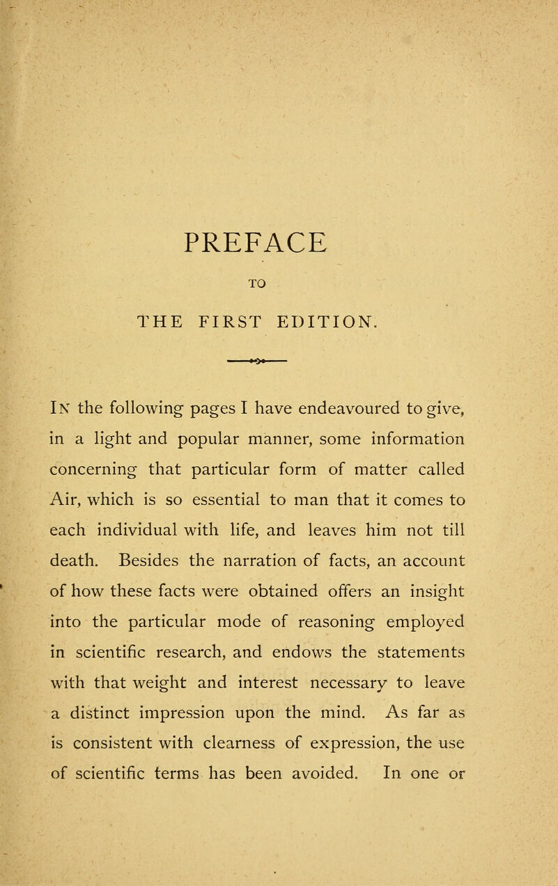 TO THE FIRST EDITION. In the following pages I have endeavoured to give, in a light and popular manner, some information concerning that particular form of matter called Air, which is so essential to man that it comes to each individual with life, and leaves him not till death. Besides the narration of facts, an account of how these facts were obtained offers an insight into the particular mode of reasoning employed in scientific research, and endows the statements with that weight and interest necessary to leave a distinct impression upon the mind. As far as is consistent with clearness of expression, the use of scientific terms has been avoided. In one or