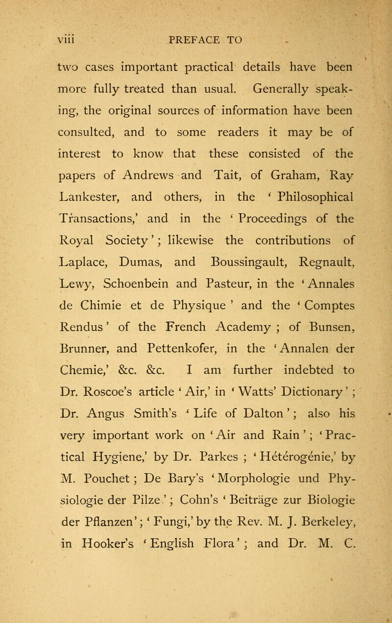 Vlll PREFACE TO two cases Important practical details have been more fully treated than usual. Generally speak- ing, the original sources of information have been consulted, and to some readers it may be of interest to know that these consisted of the papers of Andrews and Tait, of Graham, Ray Lankester, and others, in the ' Philosophical Transactions,' and in the ' Proceedings of the Royal Society'; likewise the contributions of Laplace, Dumas, and Boussingault, Regnault, Lewy, Schoenbein and Pasteur, in the 'Annales de Chimie et de Physique ' and the ' Comptes Rendus' of the French Academy ; of Bunsen, Brunner, and Pettenkofer, in the 'Annalen der Chemie,' &c. &c. I am further indebted to Dr. Roscoe's article ' Air,' in * Watts' Dictionary' ; Dr. Angus Smith's * Life of Dalton'; also his very important work on * Air and Rain '; ' Prac- tical Hygiene/ by Dr. Parkes ; ' Heterogenic,' by M. Pouchet; De Bary's ' Morphologie und Phy- siologie der Pilze'; Cohn's ' Beitrage zur Biologie der Pflanzen'; ' Fungi,' by the Rev. M. J. Berkeley, in Hooker's 'English Flora'; and Dr. M. C.